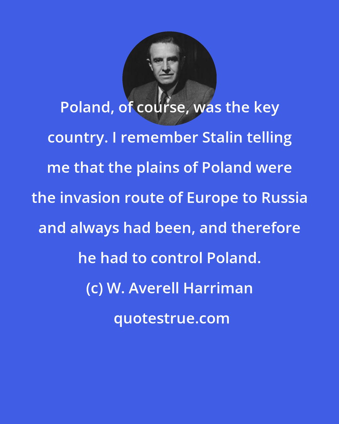 W. Averell Harriman: Poland, of course, was the key country. I remember Stalin telling me that the plains of Poland were the invasion route of Europe to Russia and always had been, and therefore he had to control Poland.