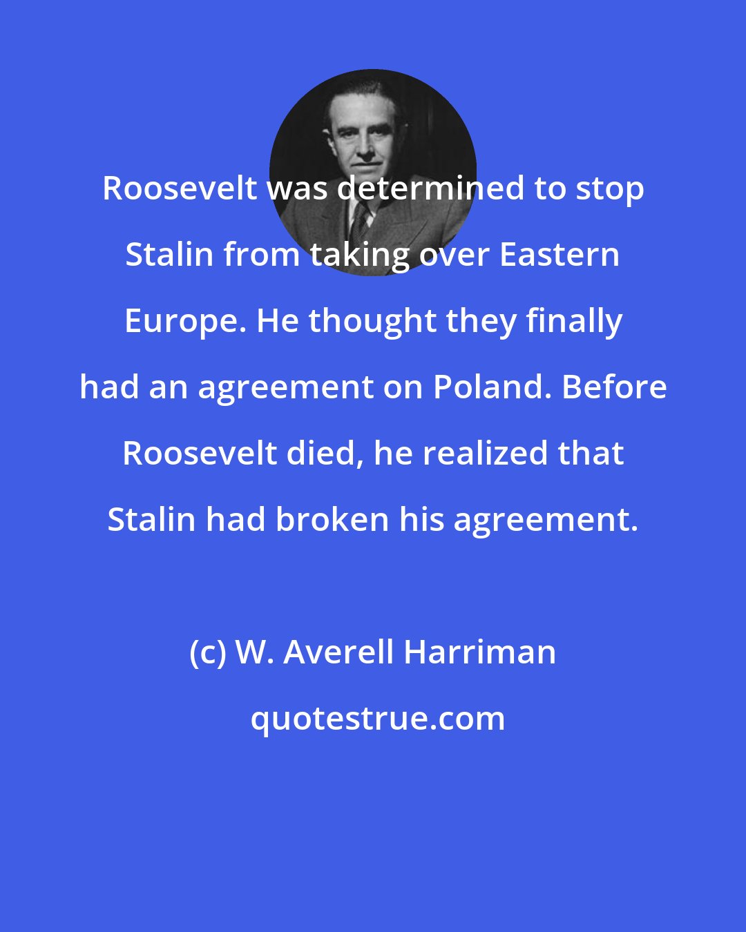 W. Averell Harriman: Roosevelt was determined to stop Stalin from taking over Eastern Europe. He thought they finally had an agreement on Poland. Before Roosevelt died, he realized that Stalin had broken his agreement.