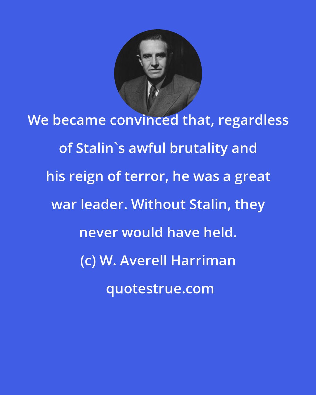 W. Averell Harriman: We became convinced that, regardless of Stalin's awful brutality and his reign of terror, he was a great war leader. Without Stalin, they never would have held.