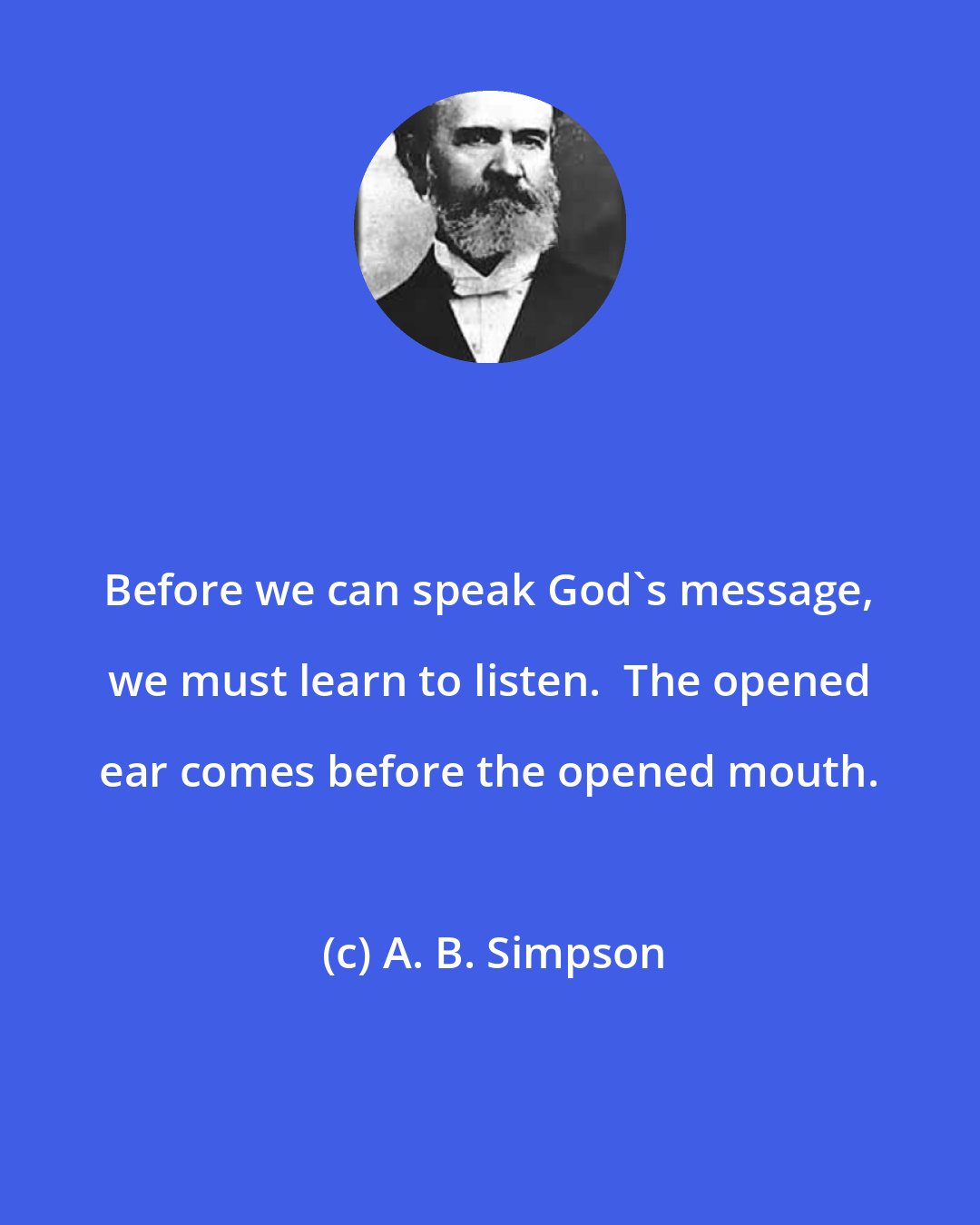 A. B. Simpson: Before we can speak God's message, we must learn to listen.  The opened ear comes before the opened mouth.