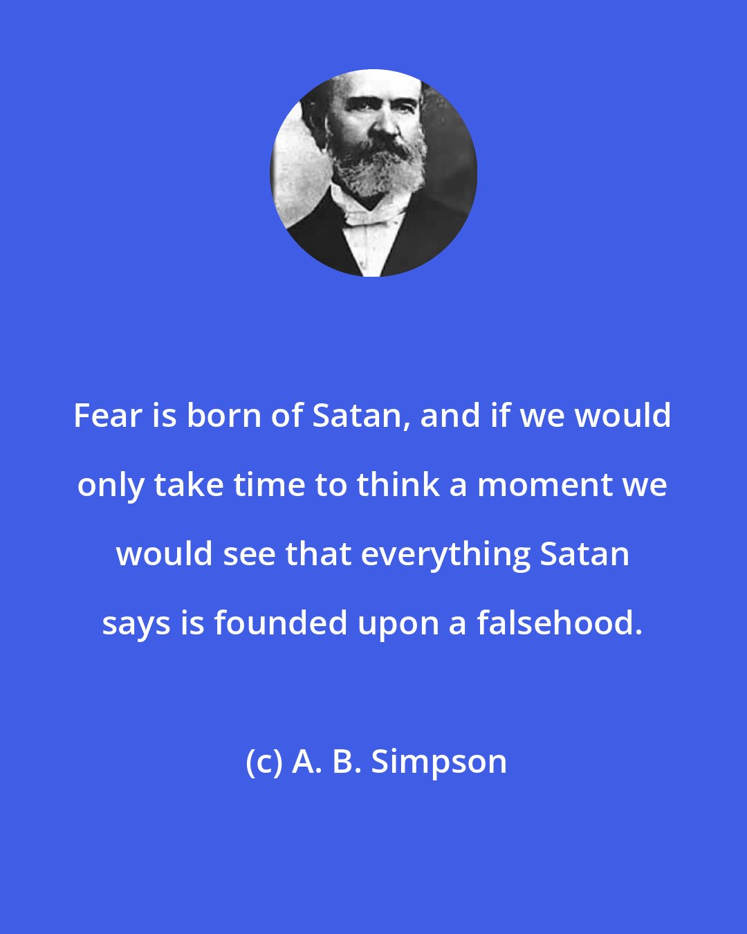 A. B. Simpson: Fear is born of Satan, and if we would only take time to think a moment we would see that everything Satan says is founded upon a falsehood.