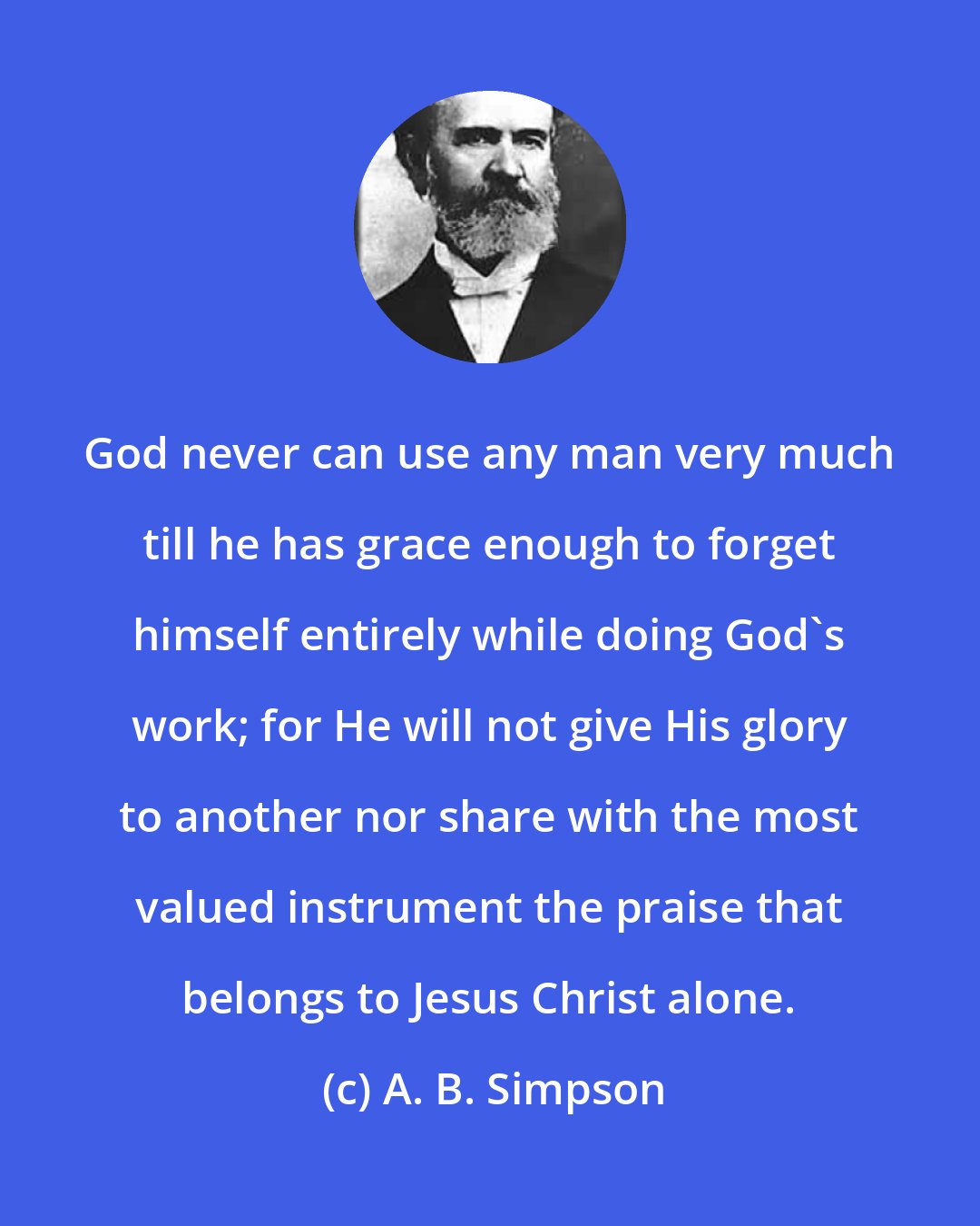 A. B. Simpson: God never can use any man very much till he has grace enough to forget himself entirely while doing God's work; for He will not give His glory to another nor share with the most valued instrument the praise that belongs to Jesus Christ alone.