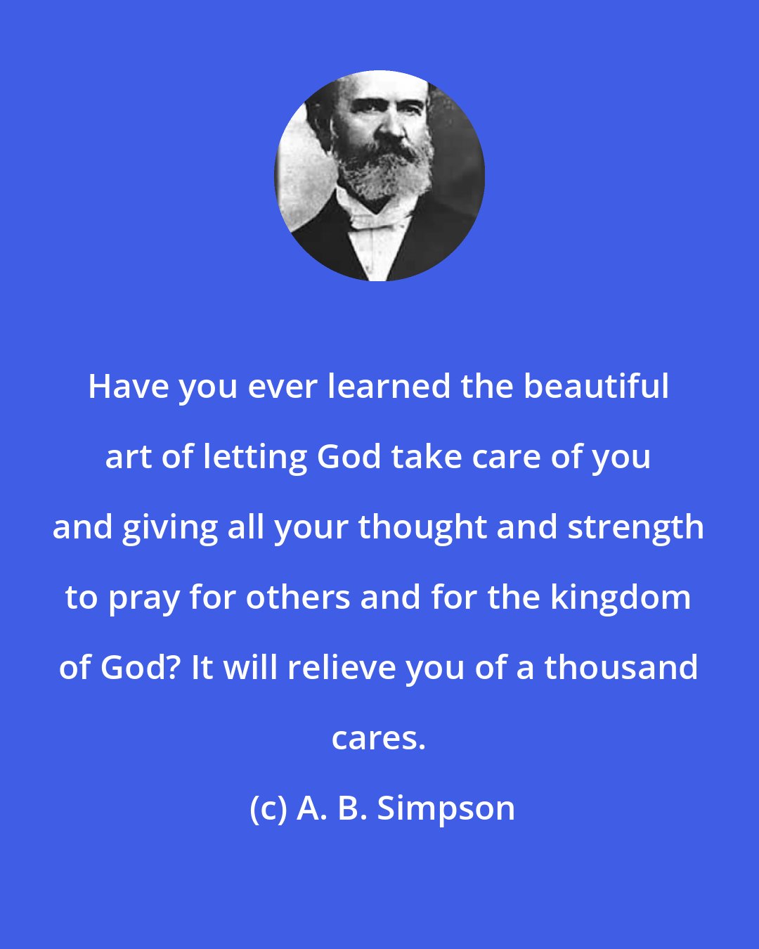 A. B. Simpson: Have you ever learned the beautiful art of letting God take care of you and giving all your thought and strength to pray for others and for the kingdom of God? It will relieve you of a thousand cares.