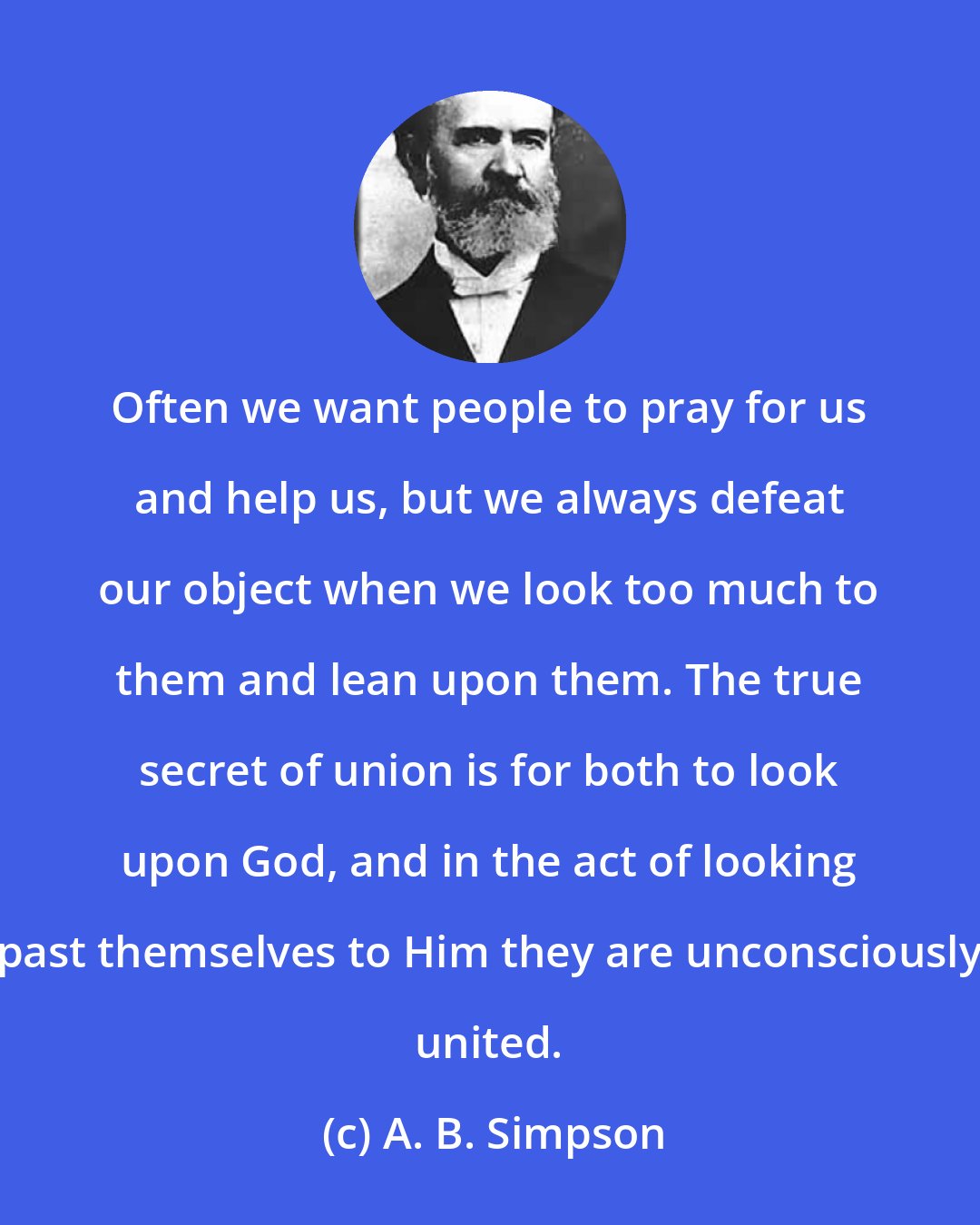 A. B. Simpson: Often we want people to pray for us and help us, but we always defeat our object when we look too much to them and lean upon them. The true secret of union is for both to look upon God, and in the act of looking past themselves to Him they are unconsciously united.