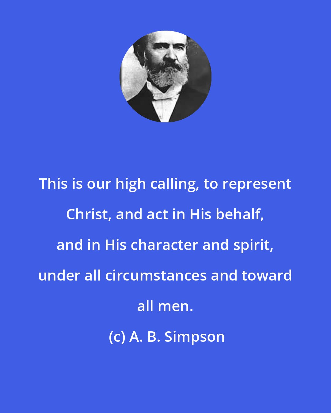 A. B. Simpson: This is our high calling, to represent Christ, and act in His behalf, and in His character and spirit, under all circumstances and toward all men.