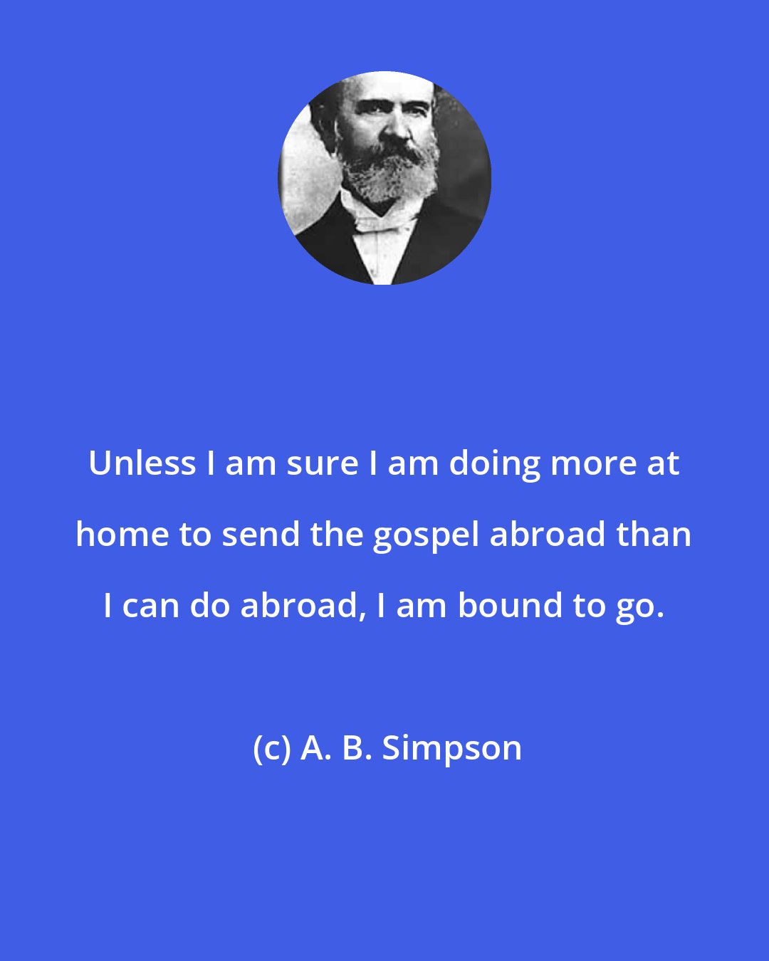 A. B. Simpson: Unless I am sure I am doing more at home to send the gospel abroad than I can do abroad, I am bound to go.