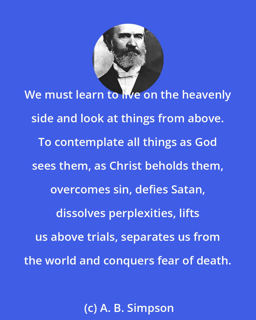 A. B. Simpson: We must learn to live on the heavenly side and look at things from above. To contemplate all things as God sees them, as Christ beholds them, overcomes sin, defies Satan, dissolves perplexities, lifts us above trials, separates us from the world and conquers fear of death.