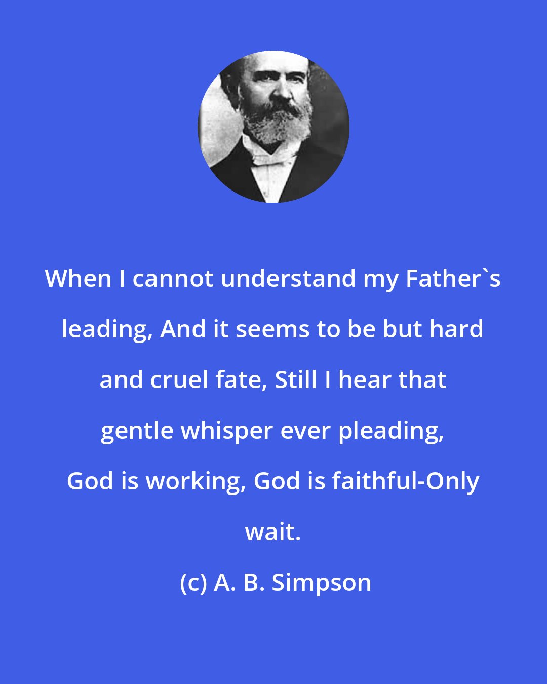 A. B. Simpson: When I cannot understand my Father's leading, And it seems to be but hard and cruel fate, Still I hear that gentle whisper ever pleading, God is working, God is faithful-Only wait.