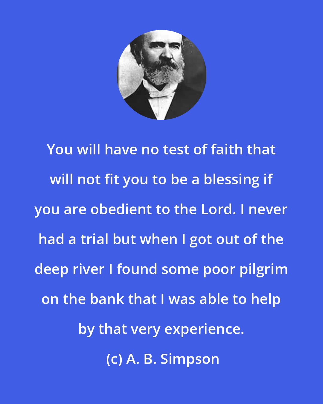 A. B. Simpson: You will have no test of faith that will not fit you to be a blessing if you are obedient to the Lord. I never had a trial but when I got out of the deep river I found some poor pilgrim on the bank that I was able to help by that very experience.