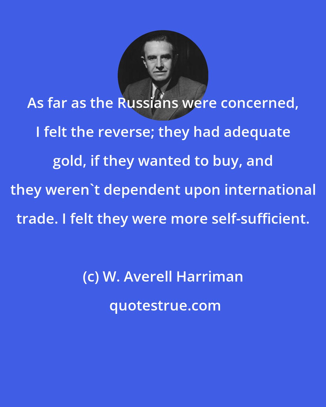W. Averell Harriman: As far as the Russians were concerned, I felt the reverse; they had adequate gold, if they wanted to buy, and they weren't dependent upon international trade. I felt they were more self-sufficient.