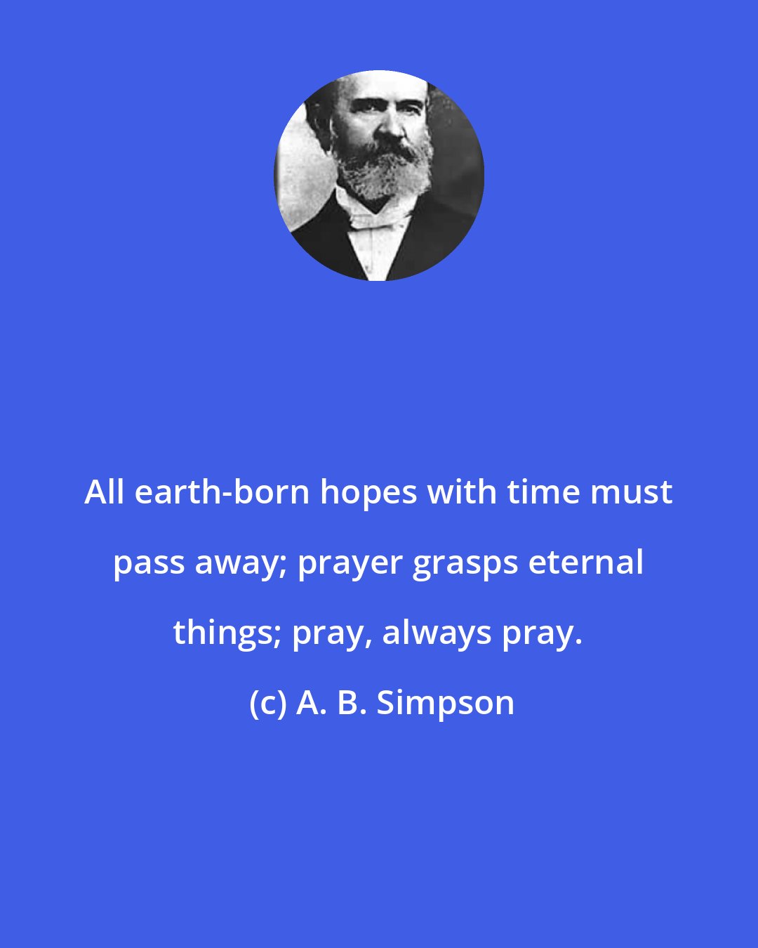 A. B. Simpson: All earth-born hopes with time must pass away; prayer grasps eternal things; pray, always pray.