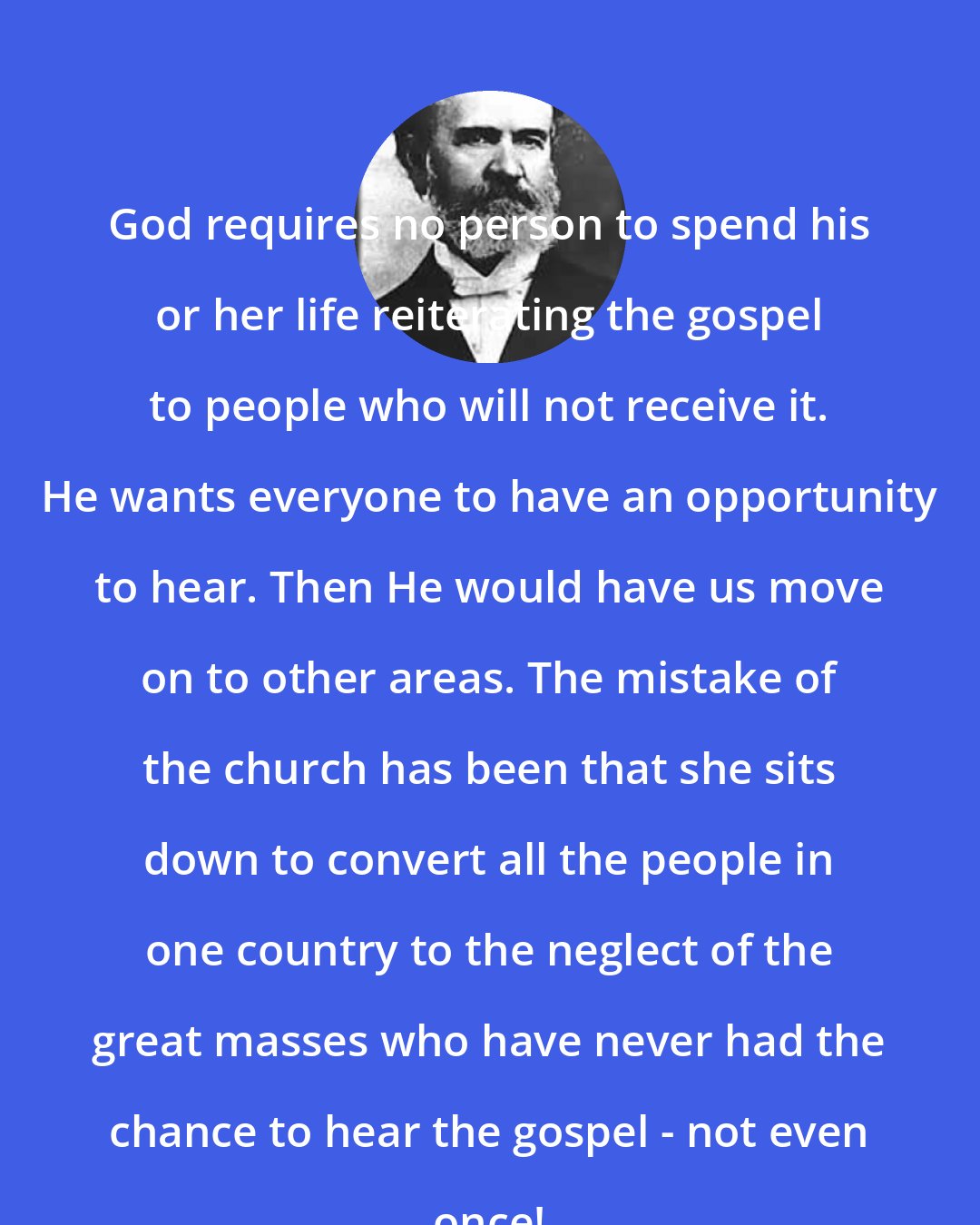 A. B. Simpson: God requires no person to spend his or her life reiterating the gospel to people who will not receive it. He wants everyone to have an opportunity to hear. Then He would have us move on to other areas. The mistake of the church has been that she sits down to convert all the people in one country to the neglect of the great masses who have never had the chance to hear the gospel - not even once!