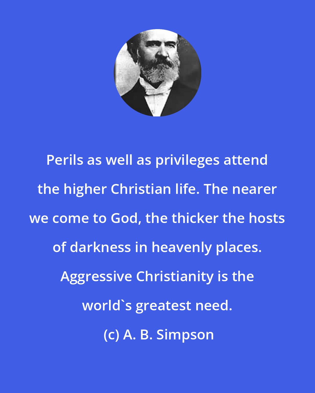 A. B. Simpson: Perils as well as privileges attend the higher Christian life. The nearer we come to God, the thicker the hosts of darkness in heavenly places. Aggressive Christianity is the world's greatest need.