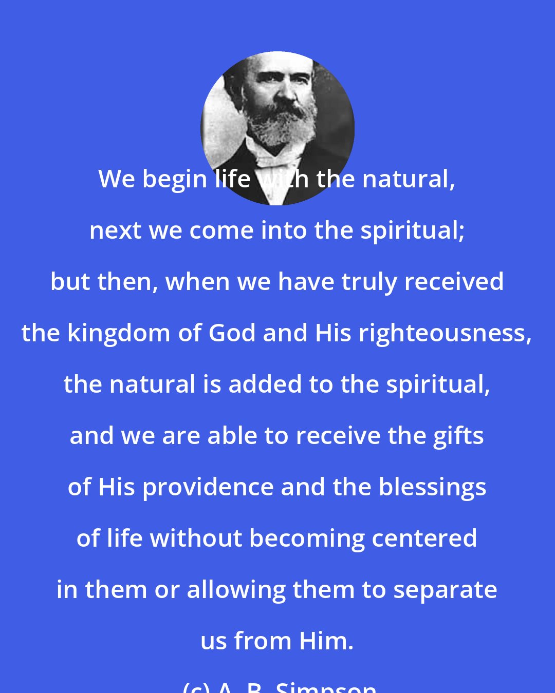 A. B. Simpson: We begin life with the natural, next we come into the spiritual; but then, when we have truly received the kingdom of God and His righteousness, the natural is added to the spiritual, and we are able to receive the gifts of His providence and the blessings of life without becoming centered in them or allowing them to separate us from Him.