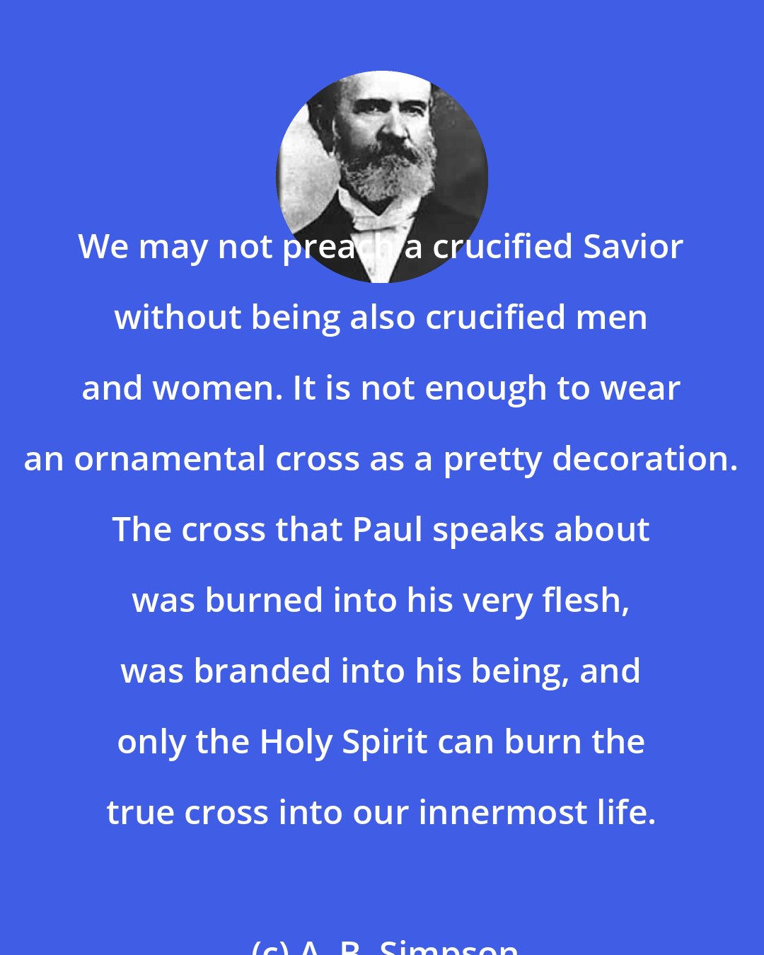 A. B. Simpson: We may not preach a crucified Savior without being also crucified men and women. It is not enough to wear an ornamental cross as a pretty decoration. The cross that Paul speaks about was burned into his very flesh, was branded into his being, and only the Holy Spirit can burn the true cross into our innermost life.