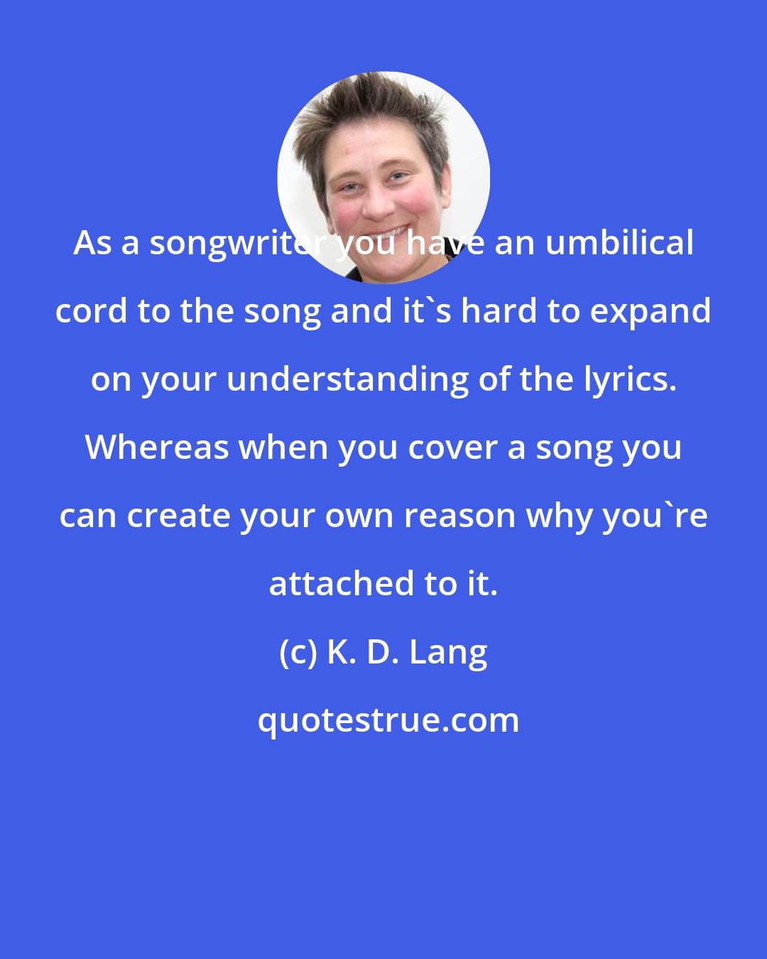 K. D. Lang: As a songwriter you have an umbilical cord to the song and it's hard to expand on your understanding of the lyrics. Whereas when you cover a song you can create your own reason why you're attached to it.