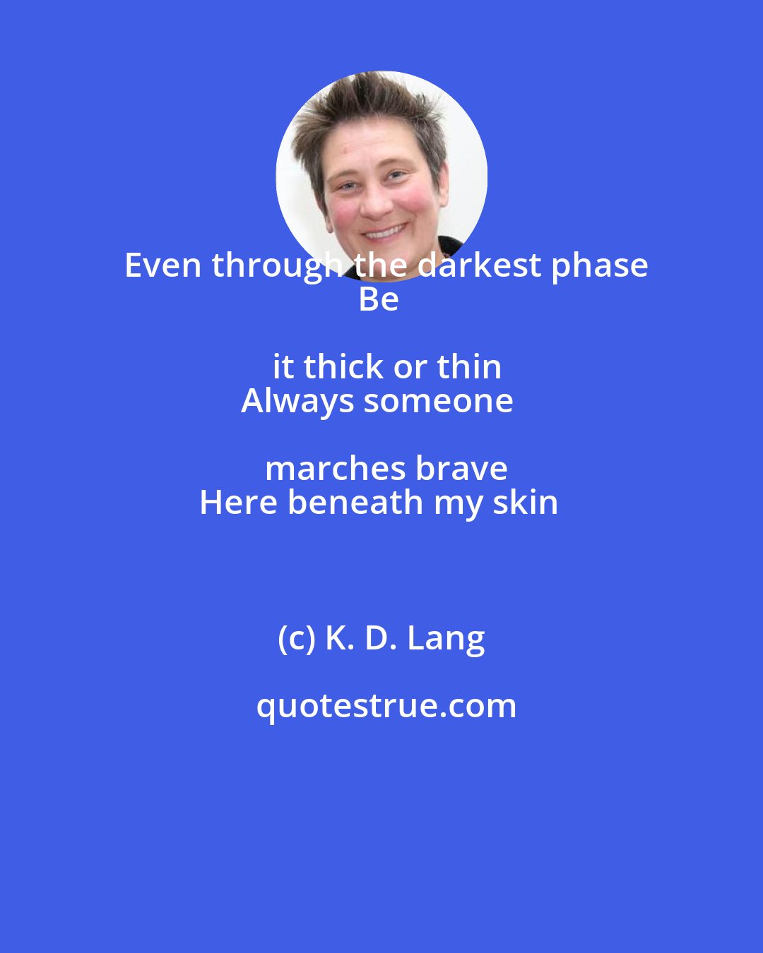 K. D. Lang: Even through the darkest phase
Be it thick or thin
Always someone marches brave
Here beneath my skin