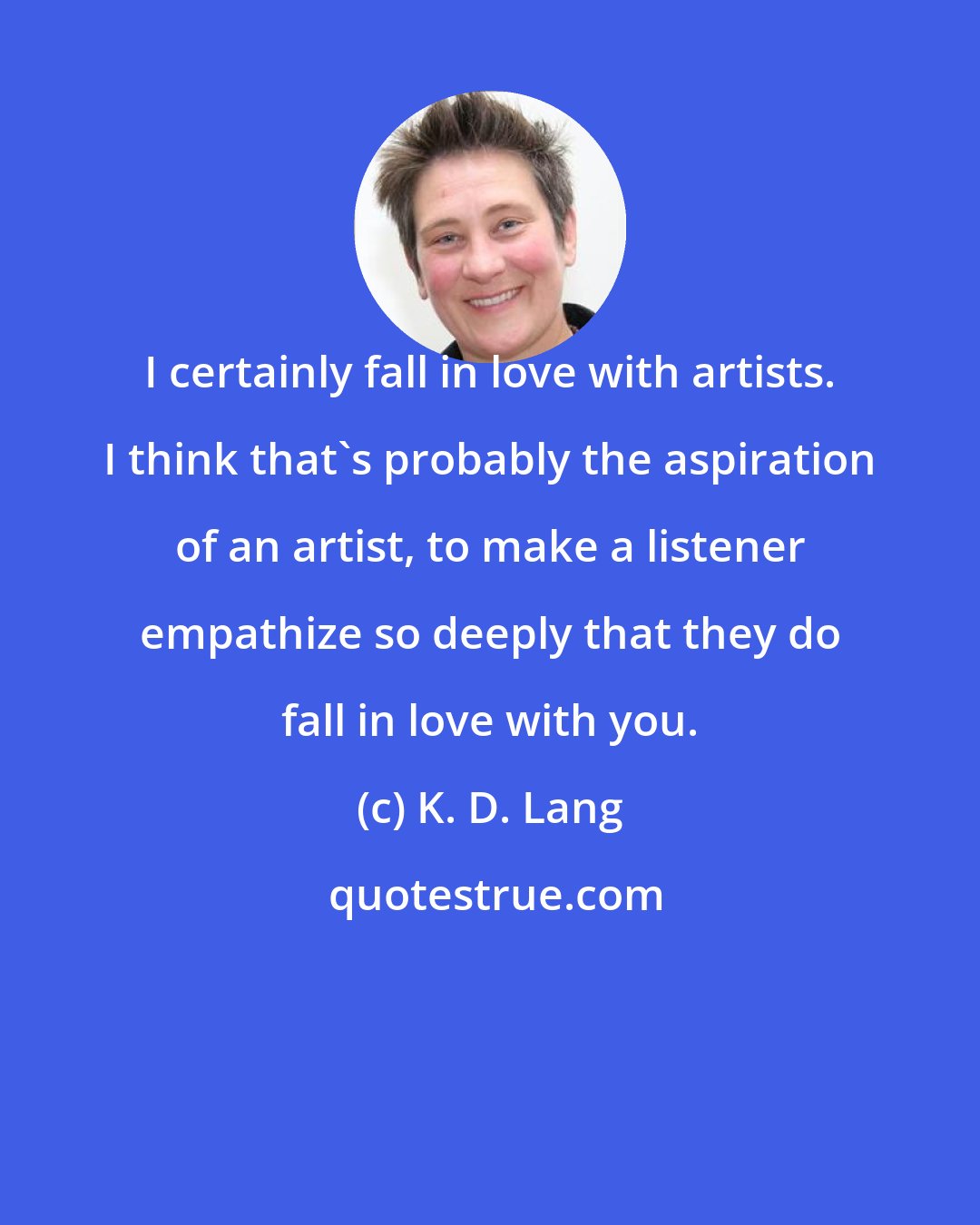 K. D. Lang: I certainly fall in love with artists. I think that's probably the aspiration of an artist, to make a listener empathize so deeply that they do fall in love with you.