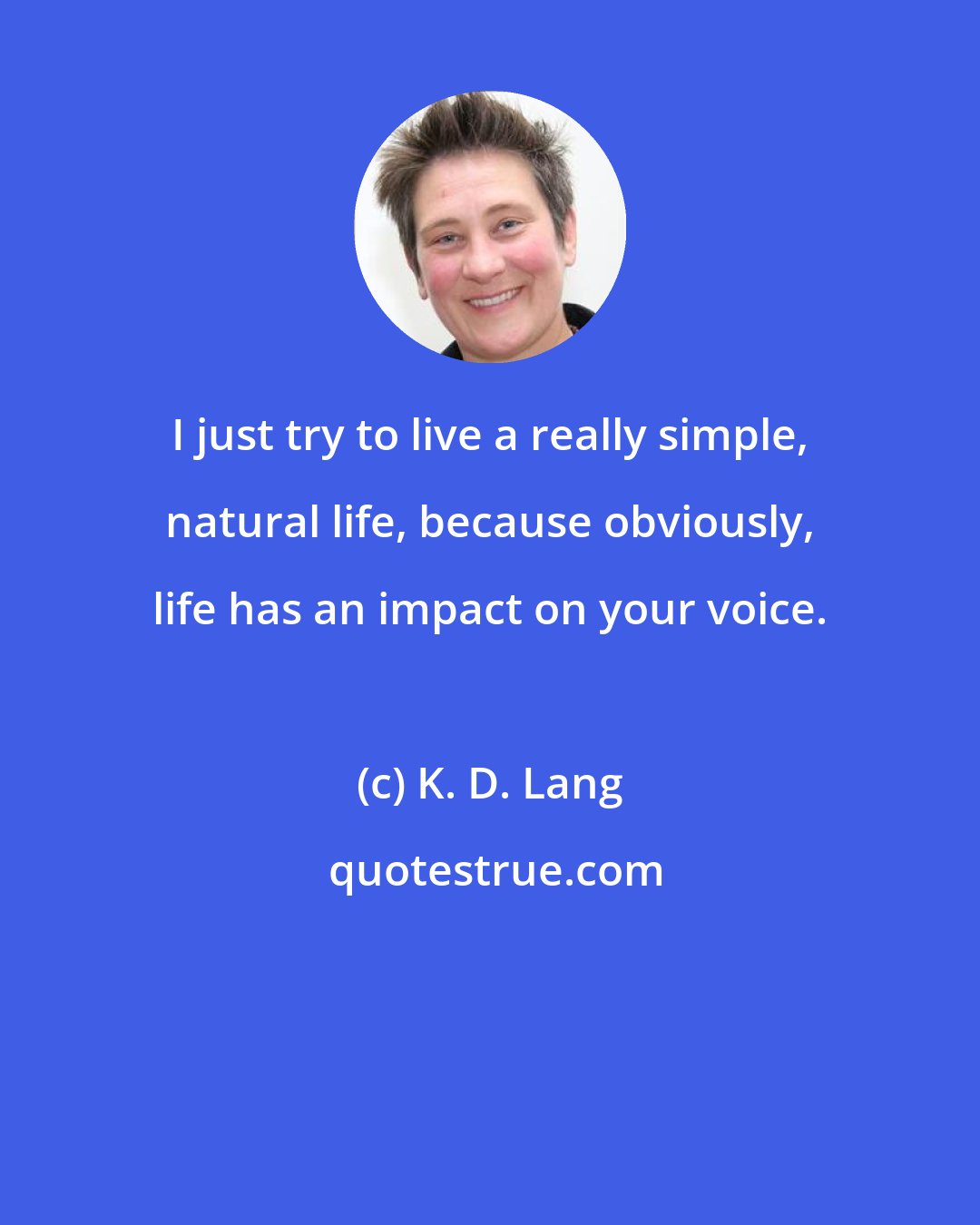 K. D. Lang: I just try to live a really simple, natural life, because obviously, life has an impact on your voice.