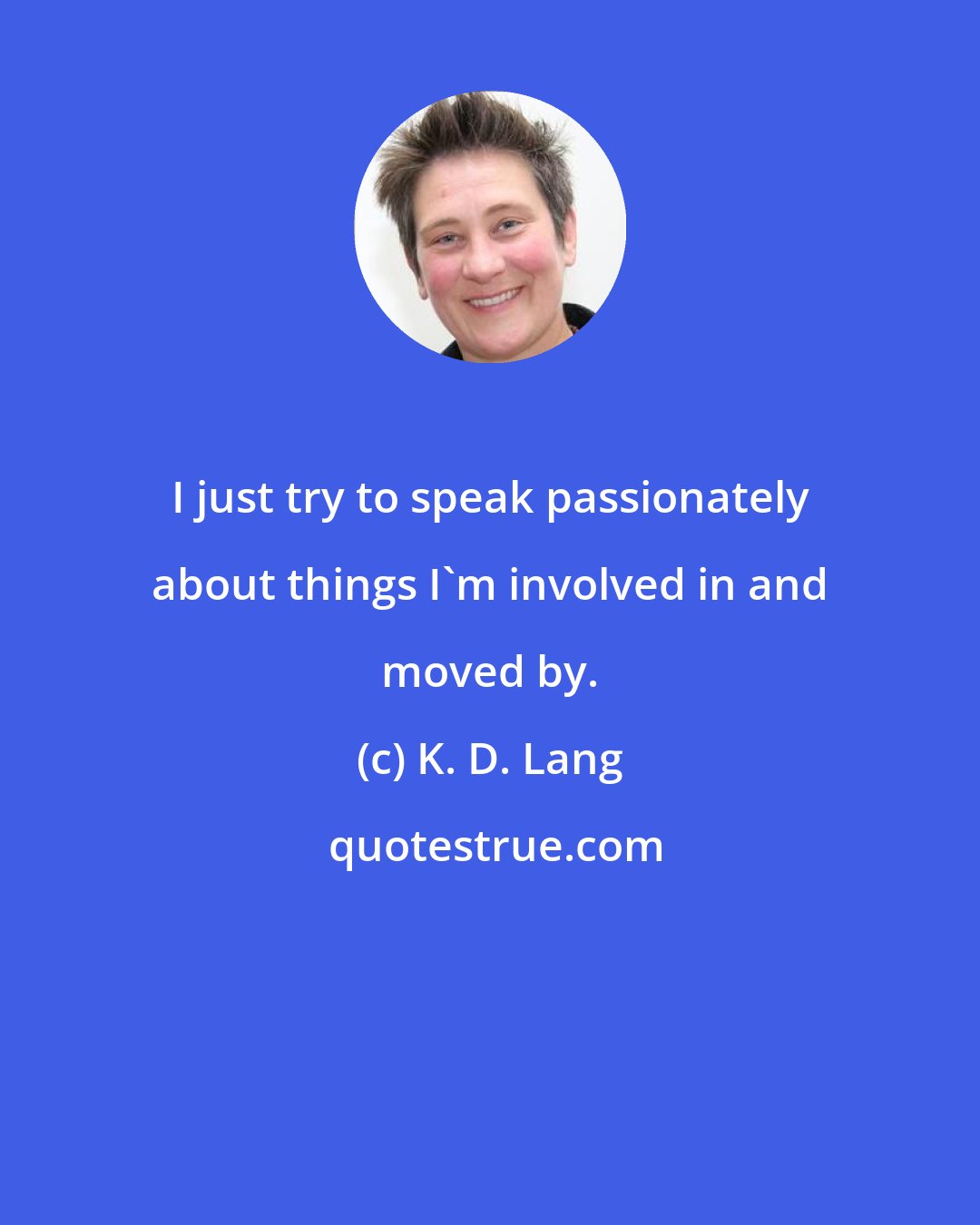 K. D. Lang: I just try to speak passionately about things I'm involved in and moved by.