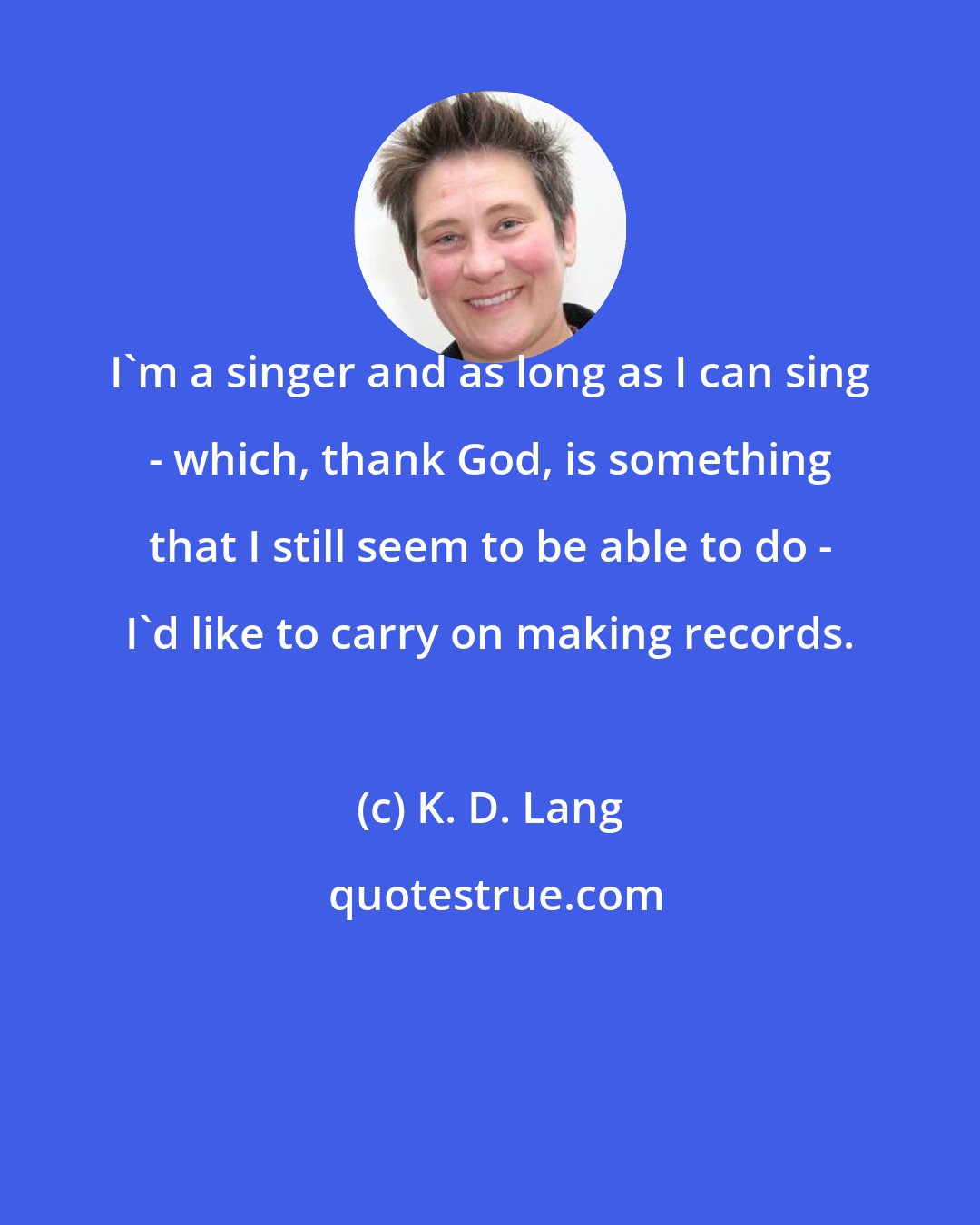 K. D. Lang: I'm a singer and as long as I can sing - which, thank God, is something that I still seem to be able to do - I'd like to carry on making records.