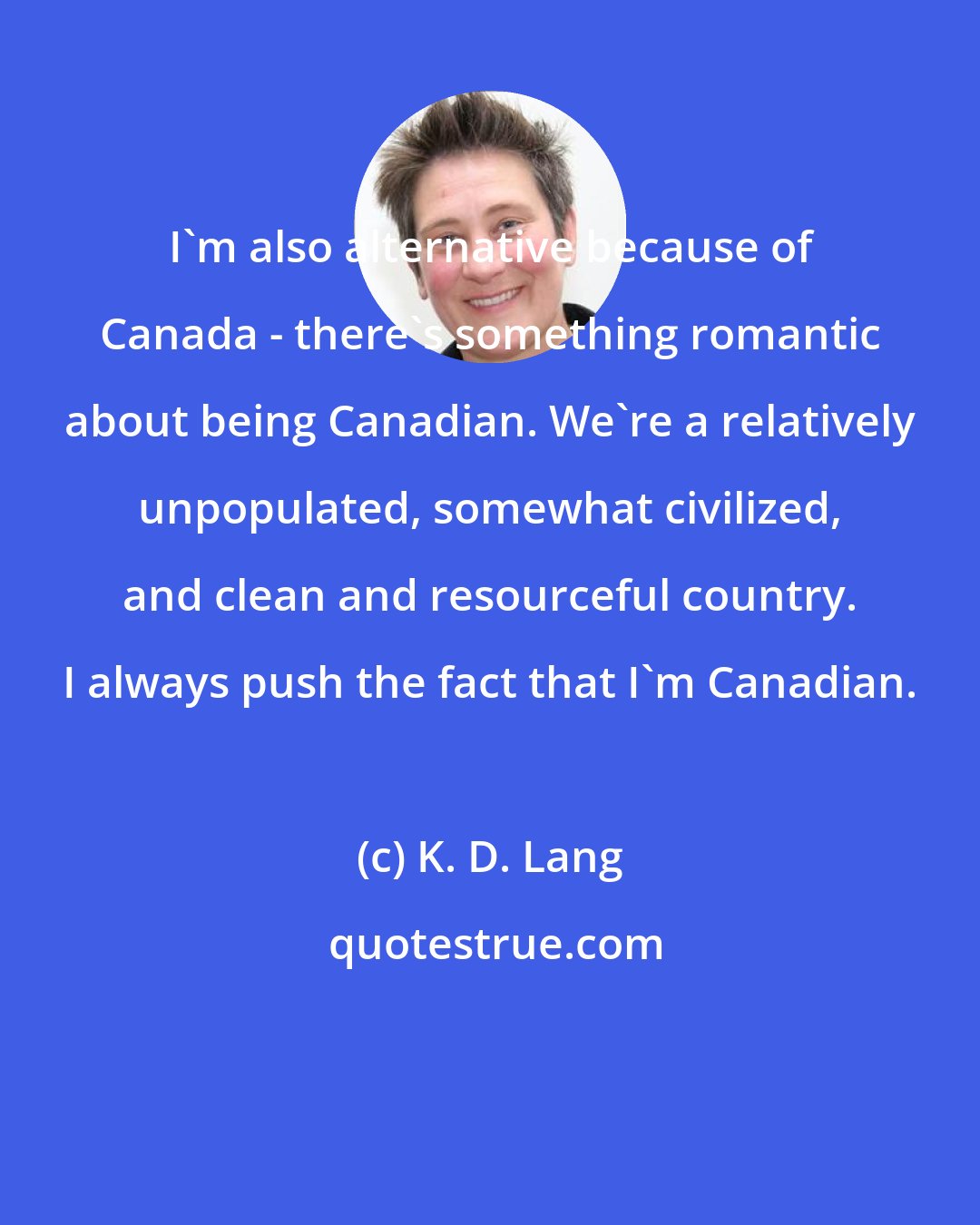 K. D. Lang: I'm also alternative because of Canada - there's something romantic about being Canadian. We're a relatively unpopulated, somewhat civilized, and clean and resourceful country. I always push the fact that I'm Canadian.