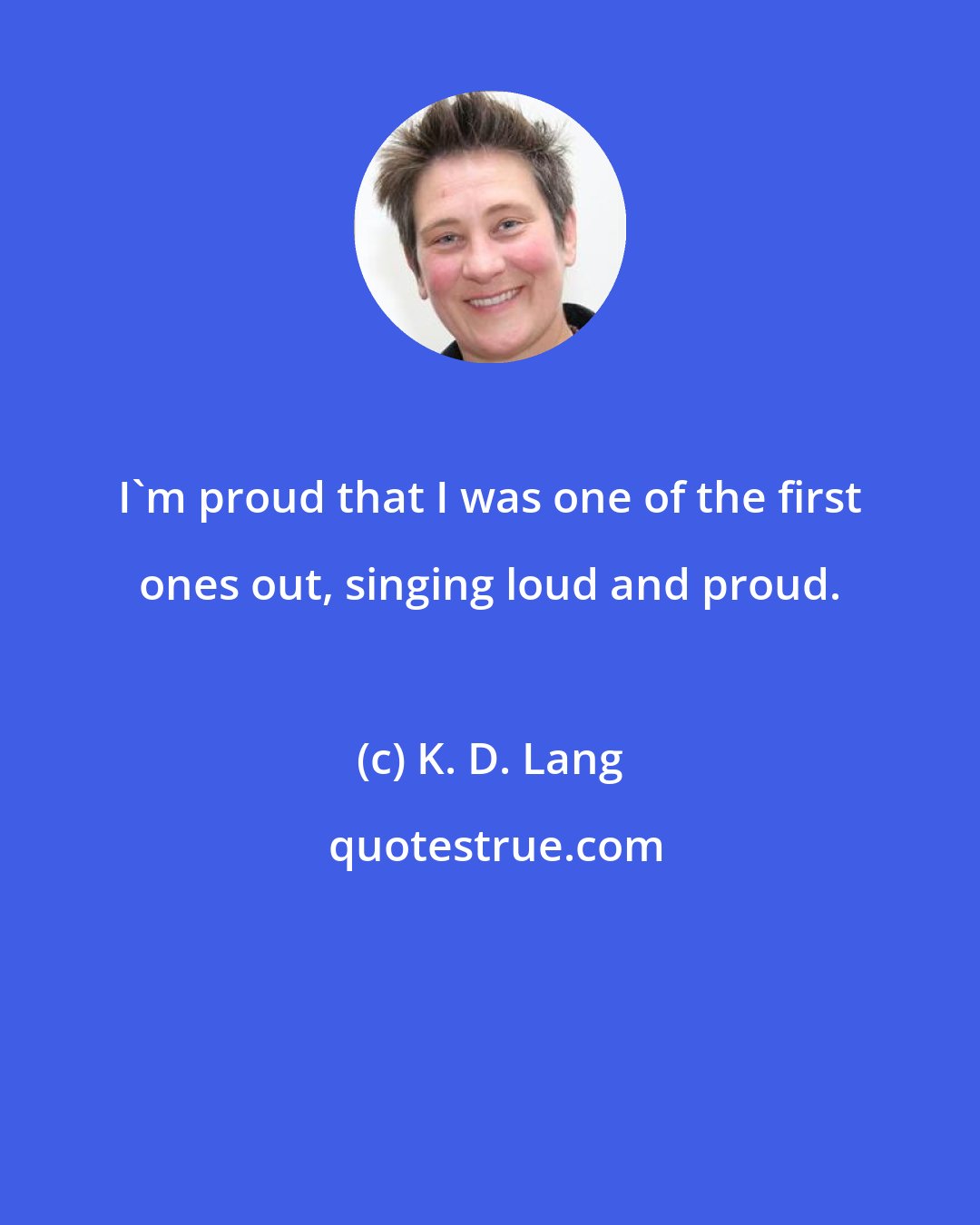 K. D. Lang: I'm proud that I was one of the first ones out, singing loud and proud.