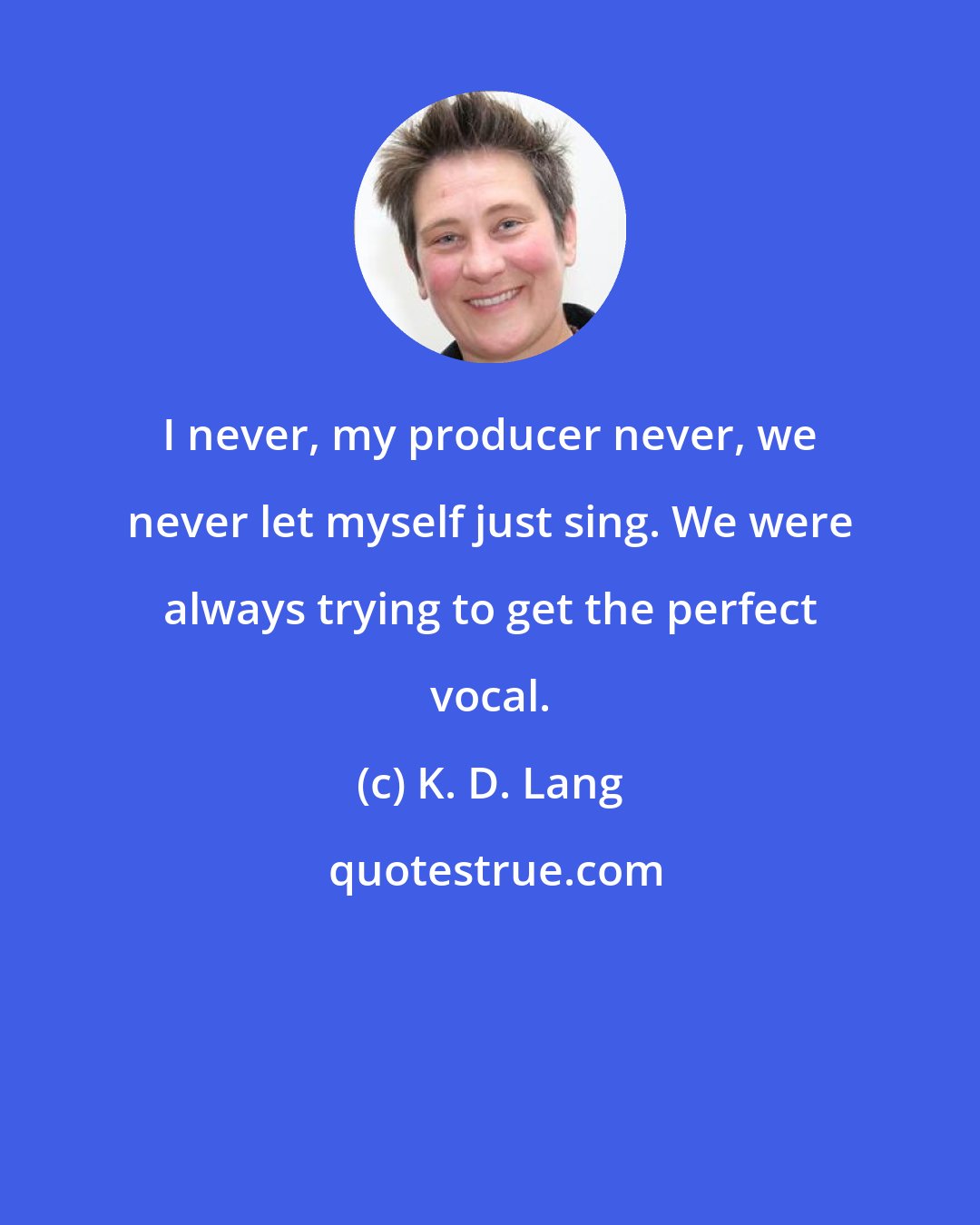 K. D. Lang: I never, my producer never, we never let myself just sing. We were always trying to get the perfect vocal.