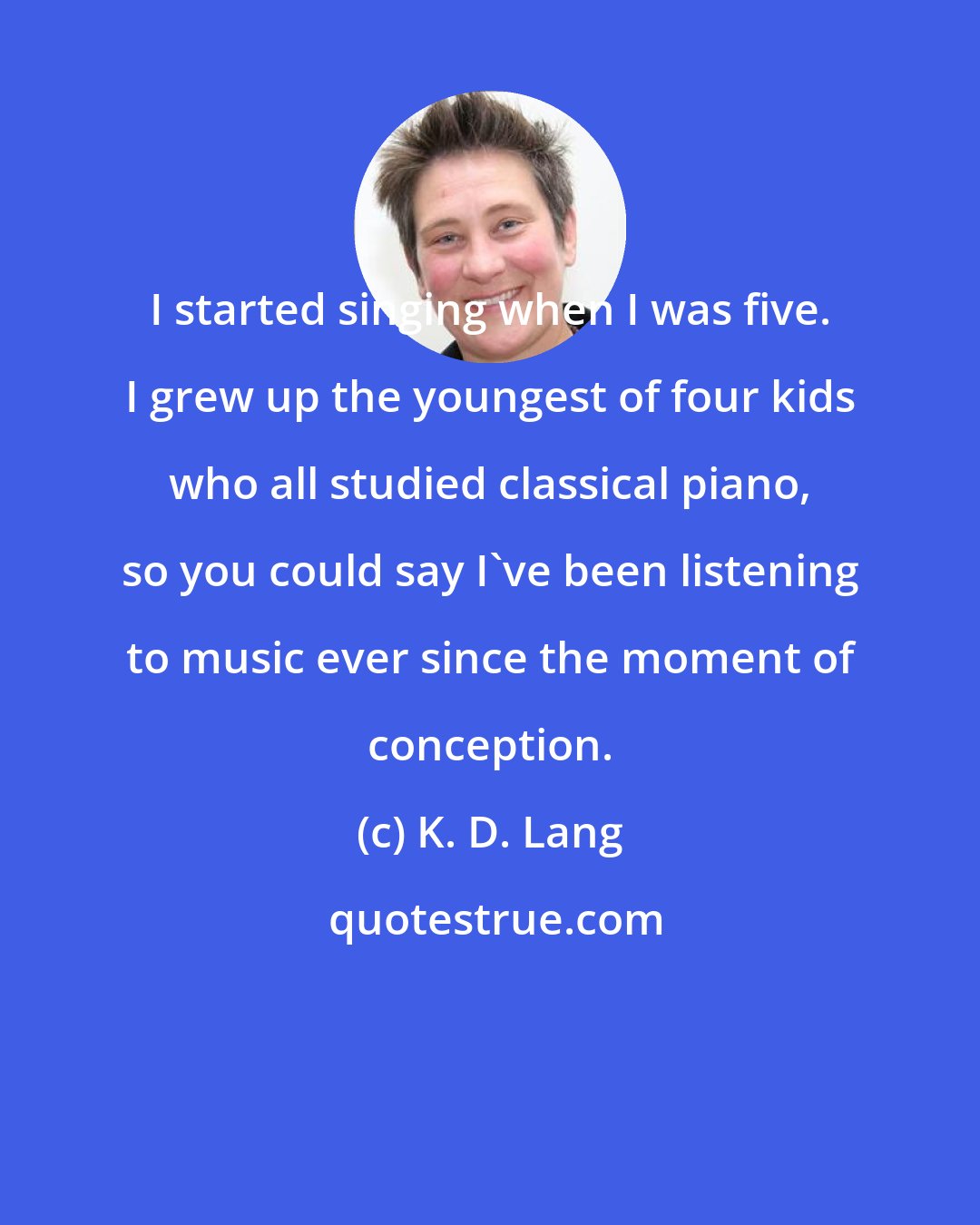 K. D. Lang: I started singing when I was five. I grew up the youngest of four kids who all studied classical piano, so you could say I've been listening to music ever since the moment of conception.