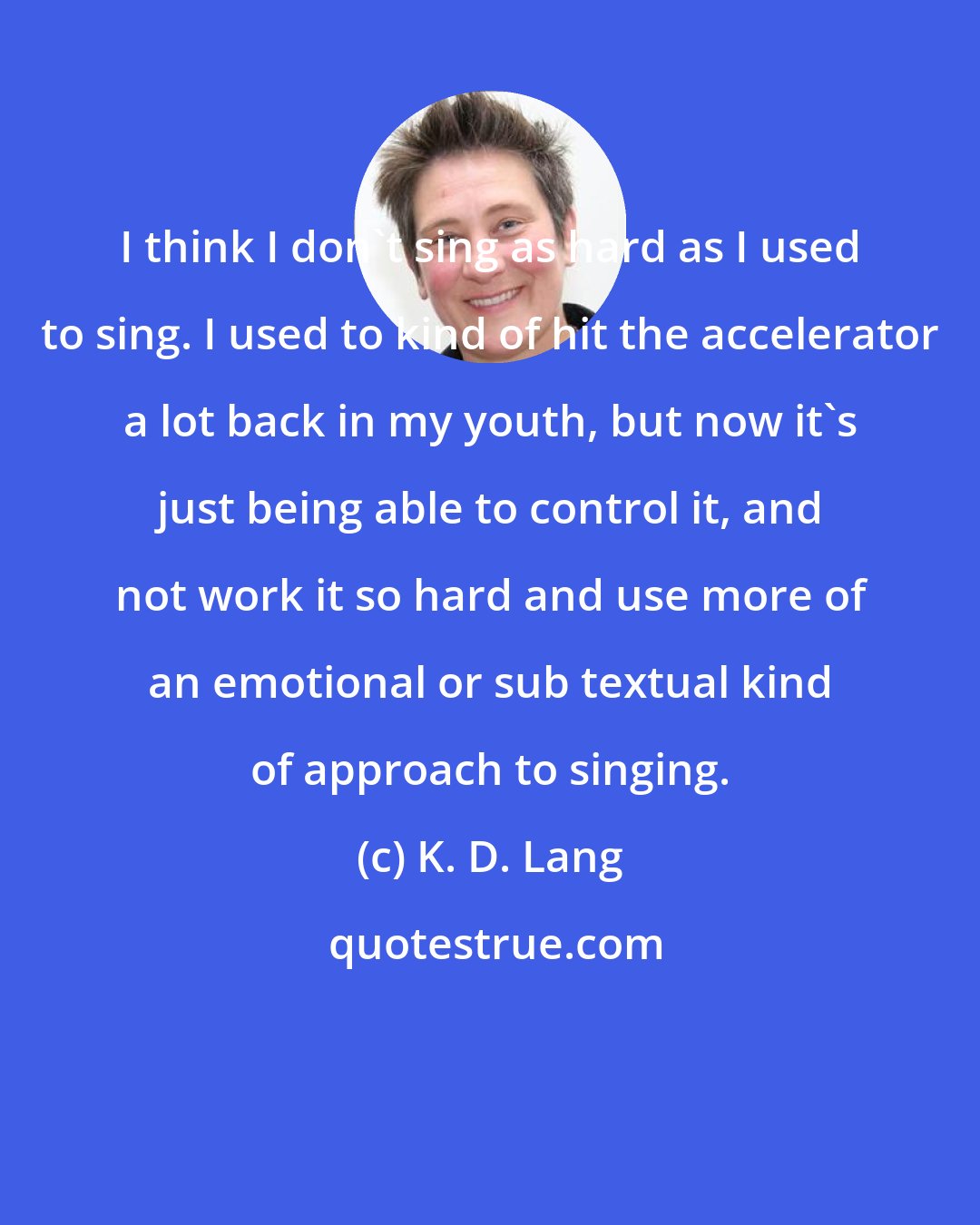 K. D. Lang: I think I don't sing as hard as I used to sing. I used to kind of hit the accelerator a lot back in my youth, but now it's just being able to control it, and not work it so hard and use more of an emotional or sub textual kind of approach to singing.