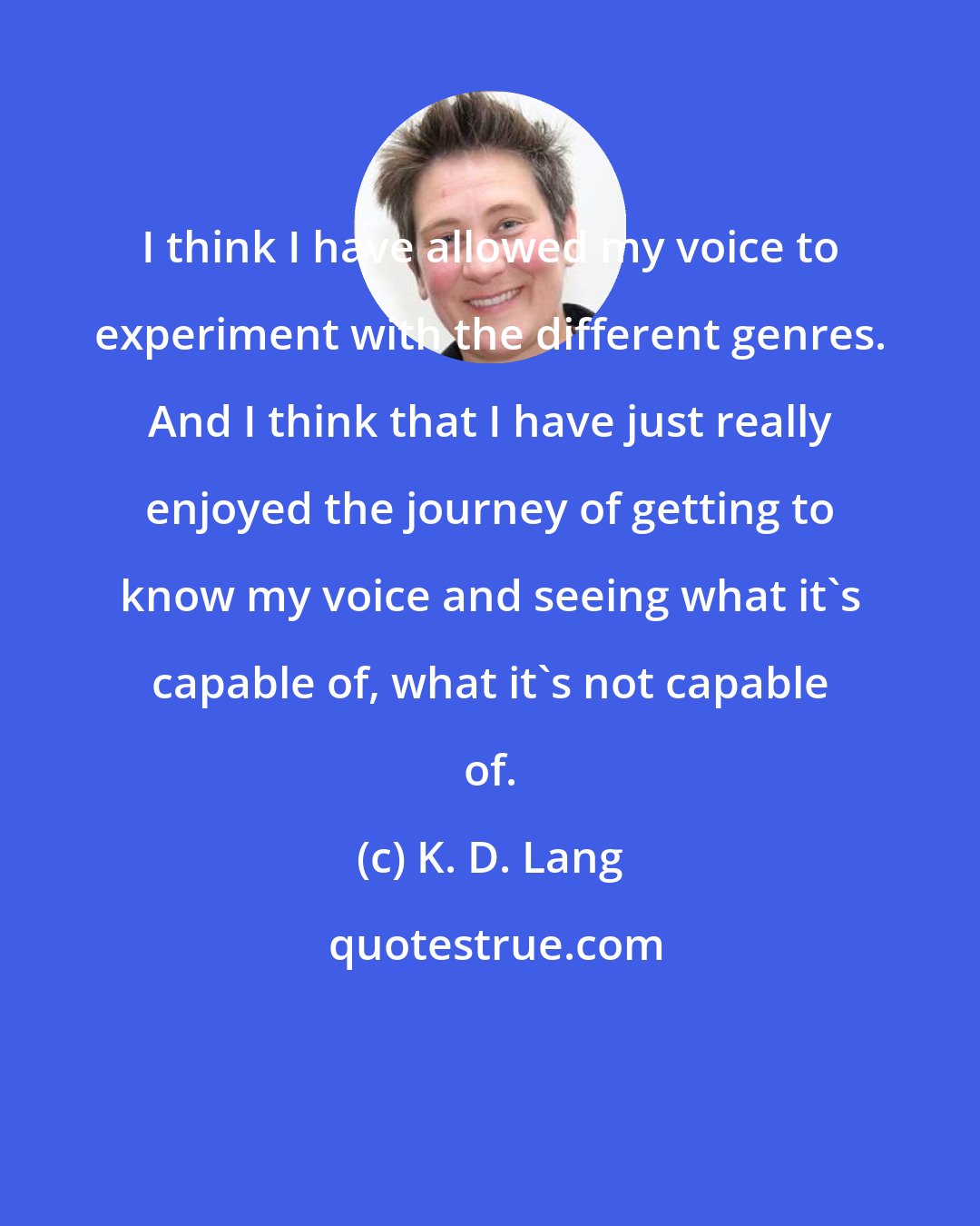 K. D. Lang: I think I have allowed my voice to experiment with the different genres. And I think that I have just really enjoyed the journey of getting to know my voice and seeing what it's capable of, what it's not capable of.