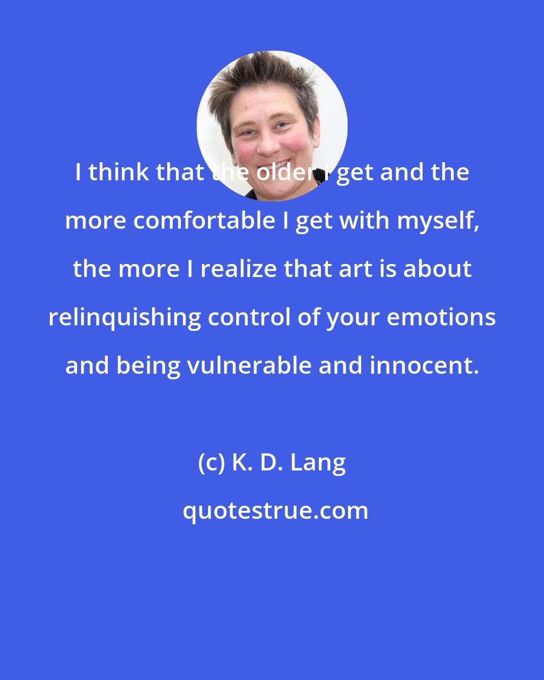 K. D. Lang: I think that the older I get and the more comfortable I get with myself, the more I realize that art is about relinquishing control of your emotions and being vulnerable and innocent.