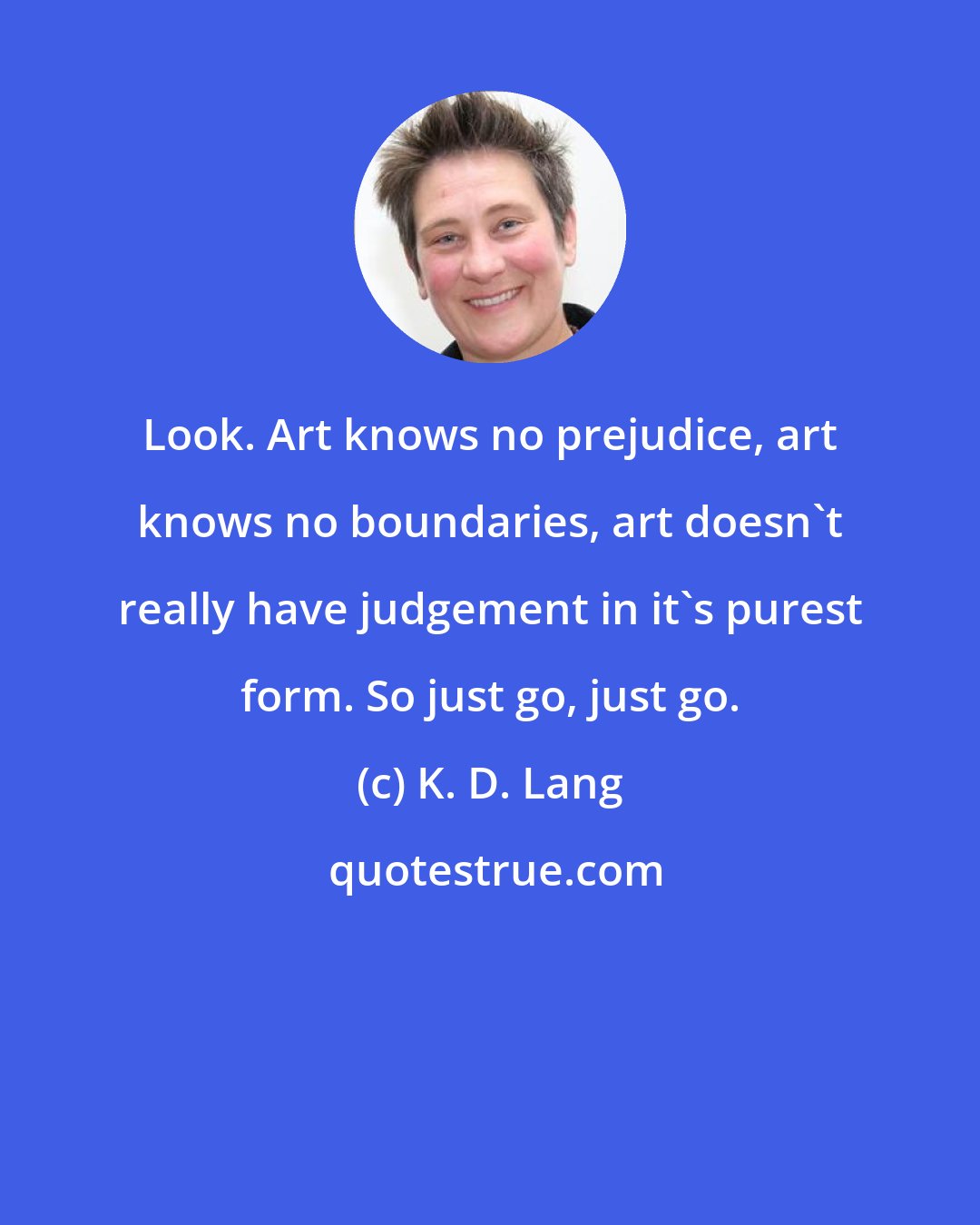 K. D. Lang: Look. Art knows no prejudice, art knows no boundaries, art doesn't really have judgement in it's purest form. So just go, just go.