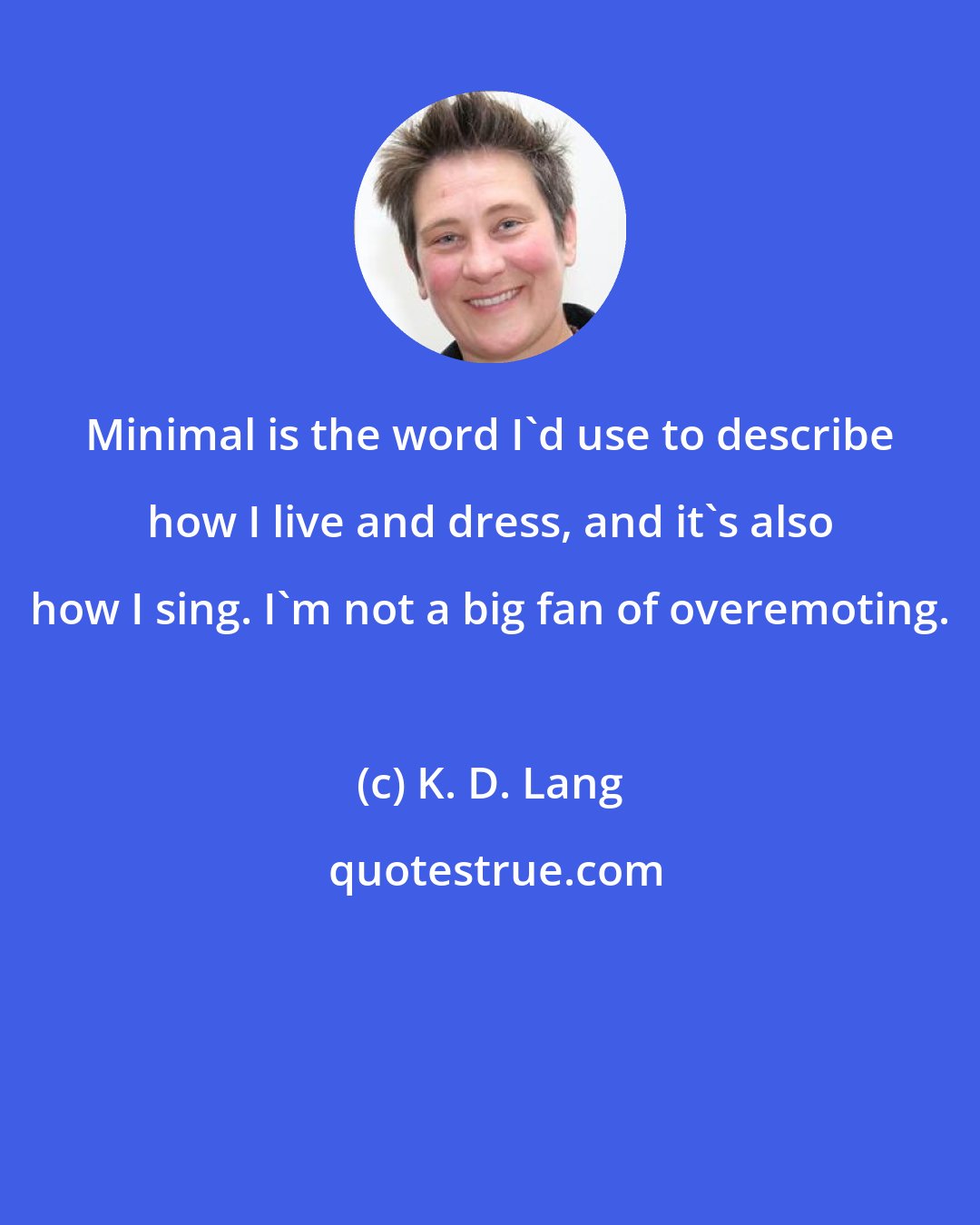 K. D. Lang: Minimal is the word I'd use to describe how I live and dress, and it's also how I sing. I'm not a big fan of overemoting.