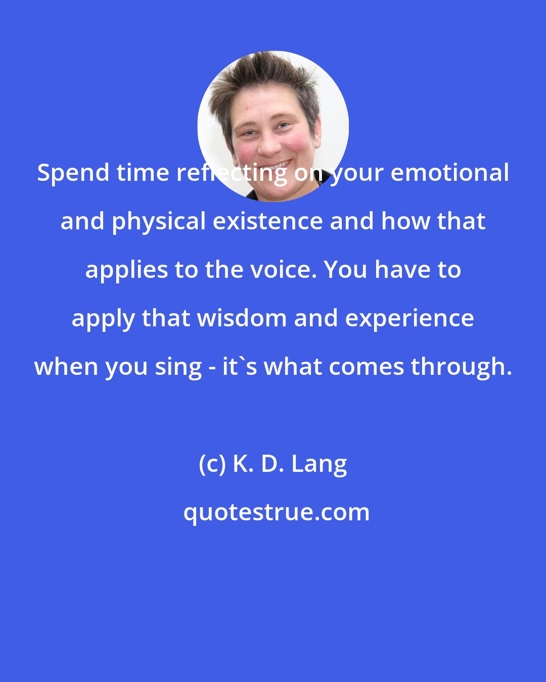 K. D. Lang: Spend time reflecting on your emotional and physical existence and how that applies to the voice. You have to apply that wisdom and experience when you sing - it's what comes through.