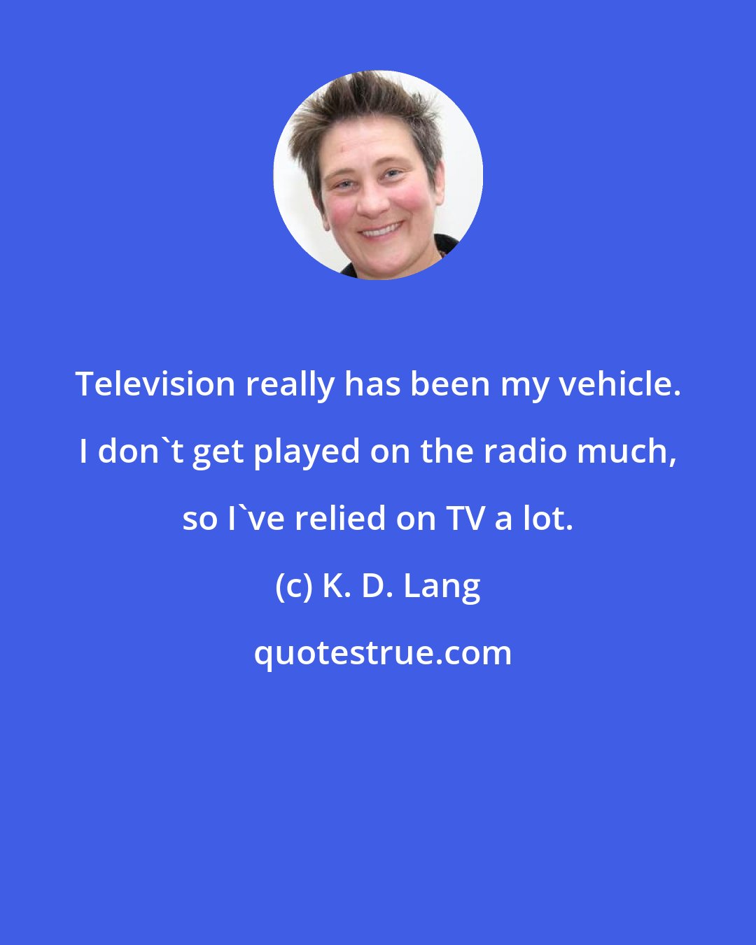 K. D. Lang: Television really has been my vehicle. I don't get played on the radio much, so I've relied on TV a lot.