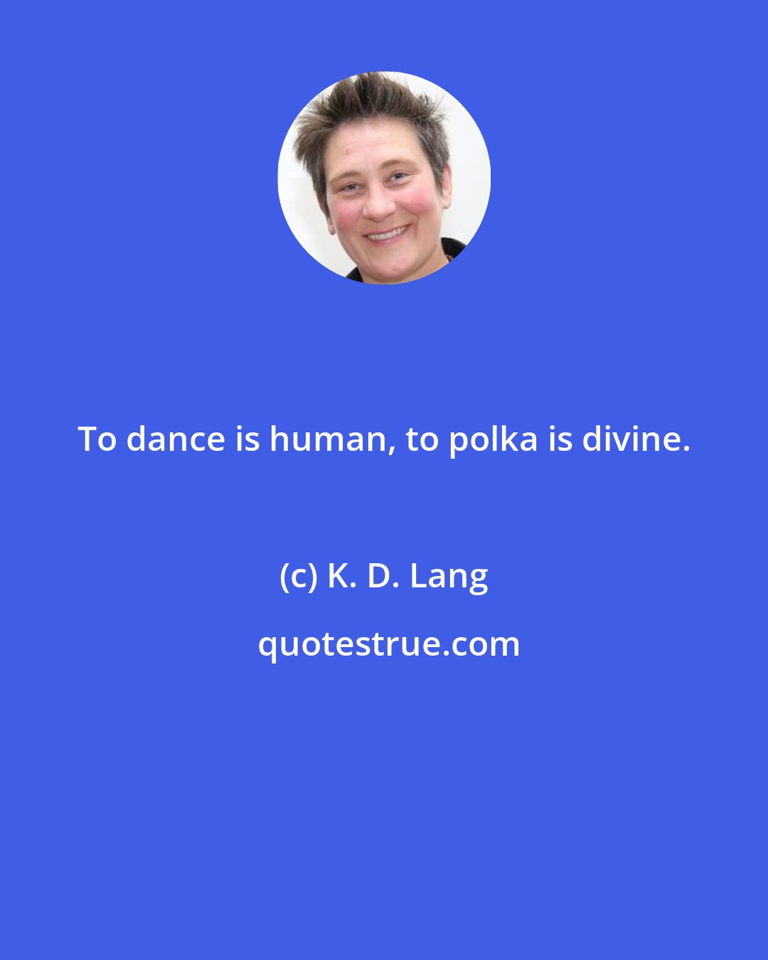 K. D. Lang: To dance is human, to polka is divine.