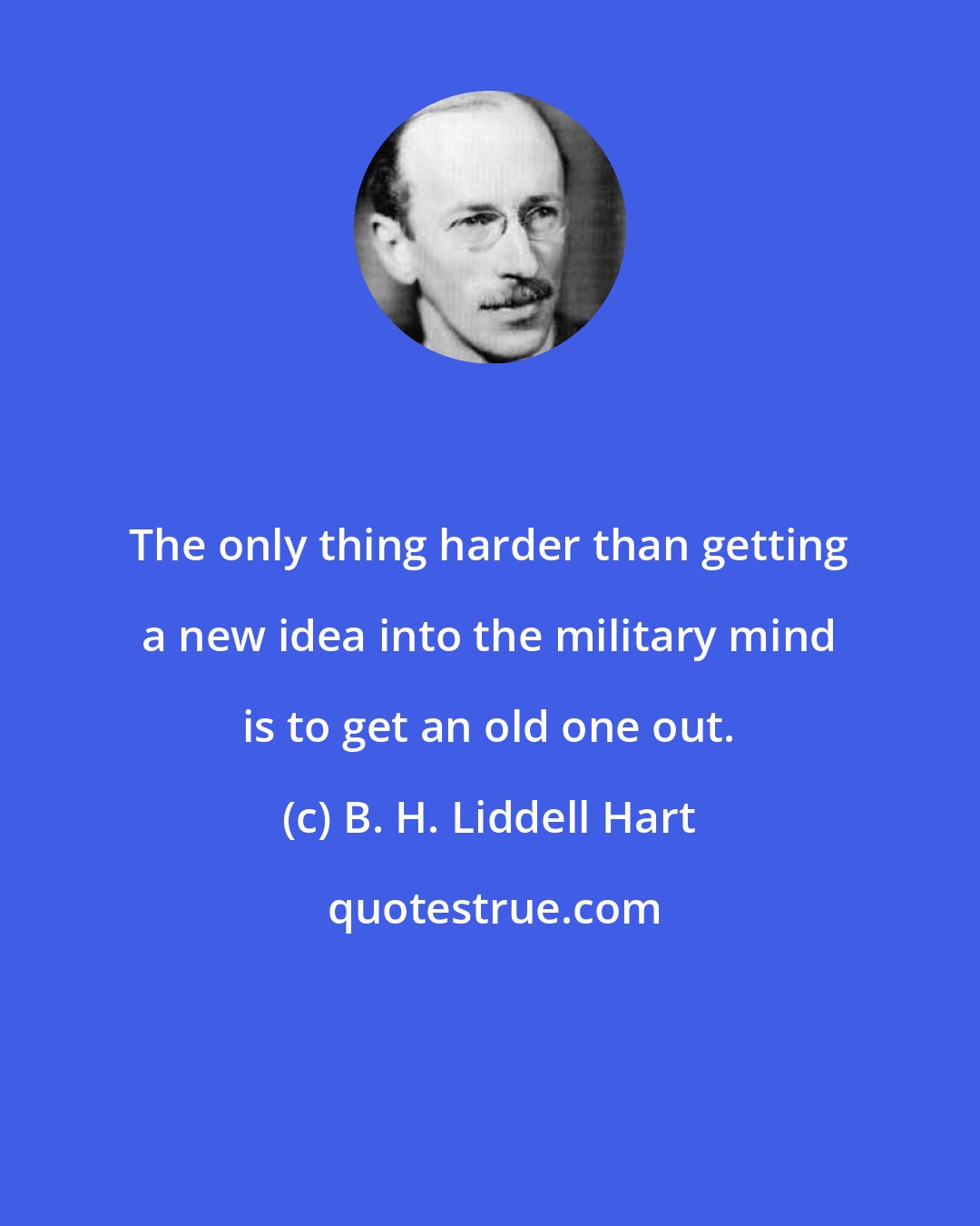 B. H. Liddell Hart: The only thing harder than getting a new idea into the military mind is to get an old one out.