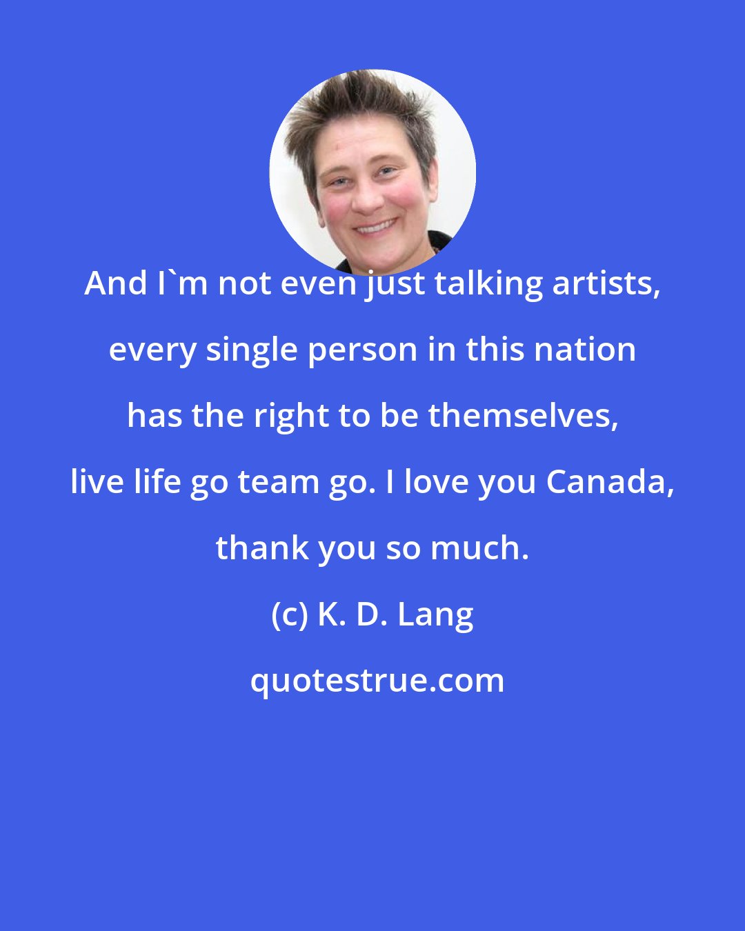 K. D. Lang: And I'm not even just talking artists, every single person in this nation has the right to be themselves, live life go team go. I love you Canada, thank you so much.