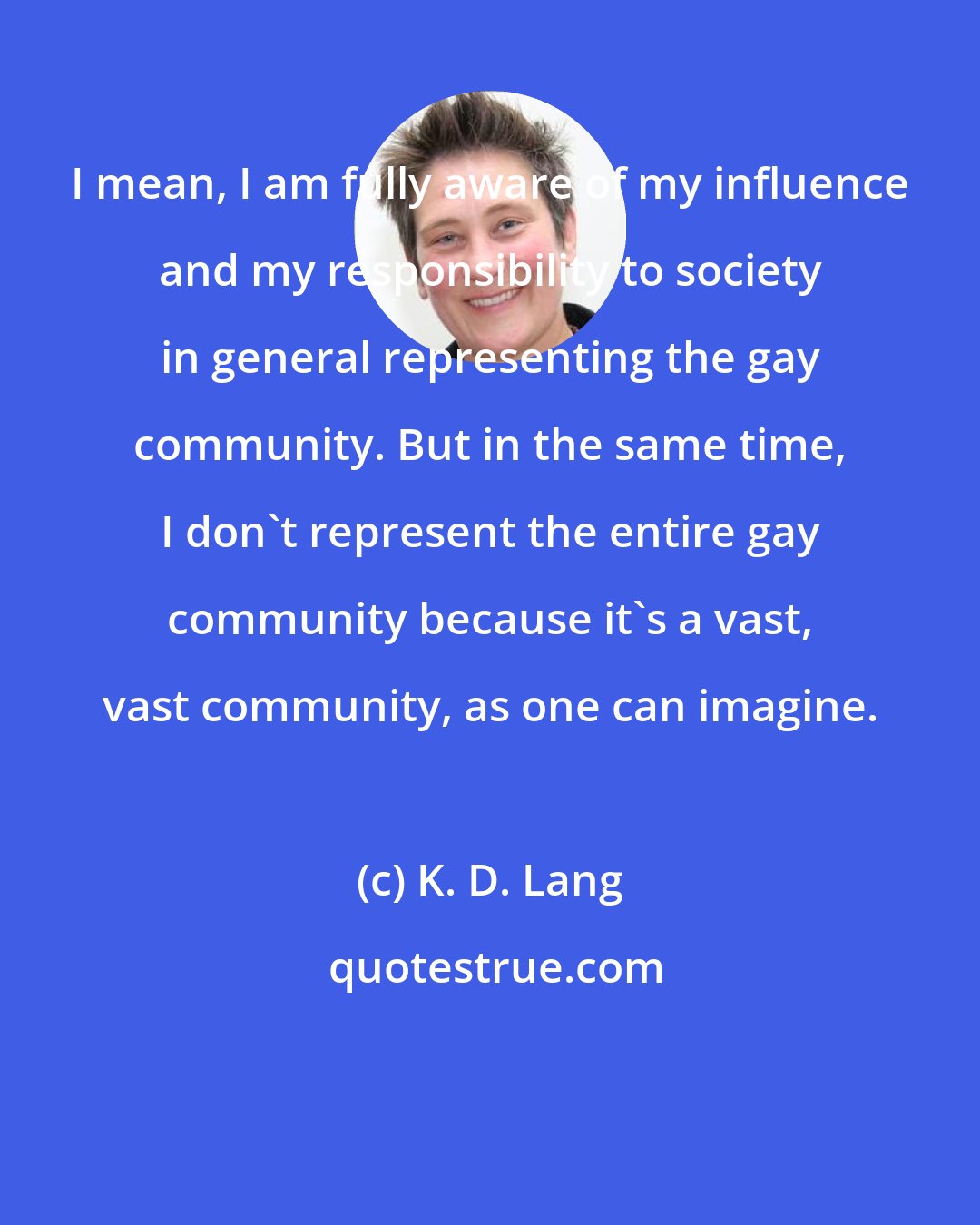 K. D. Lang: I mean, I am fully aware of my influence and my responsibility to society in general representing the gay community. But in the same time, I don't represent the entire gay community because it's a vast, vast community, as one can imagine.