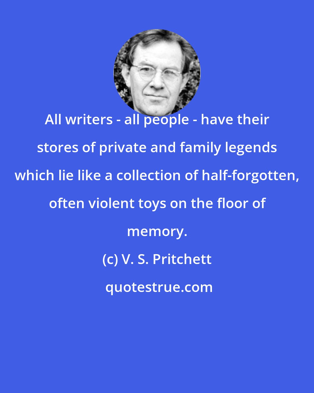 V. S. Pritchett: All writers - all people - have their stores of private and family legends which lie like a collection of half-forgotten, often violent toys on the floor of memory.