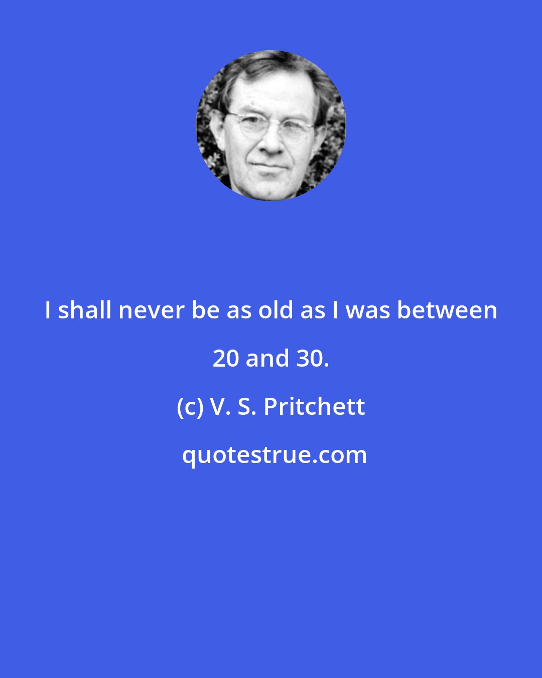 V. S. Pritchett: I shall never be as old as I was between 20 and 30.