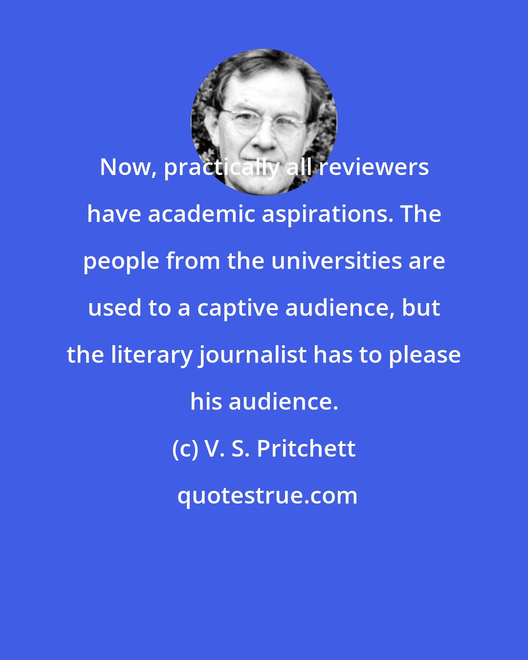 V. S. Pritchett: Now, practically all reviewers have academic aspirations. The people from the universities are used to a captive audience, but the literary journalist has to please his audience.