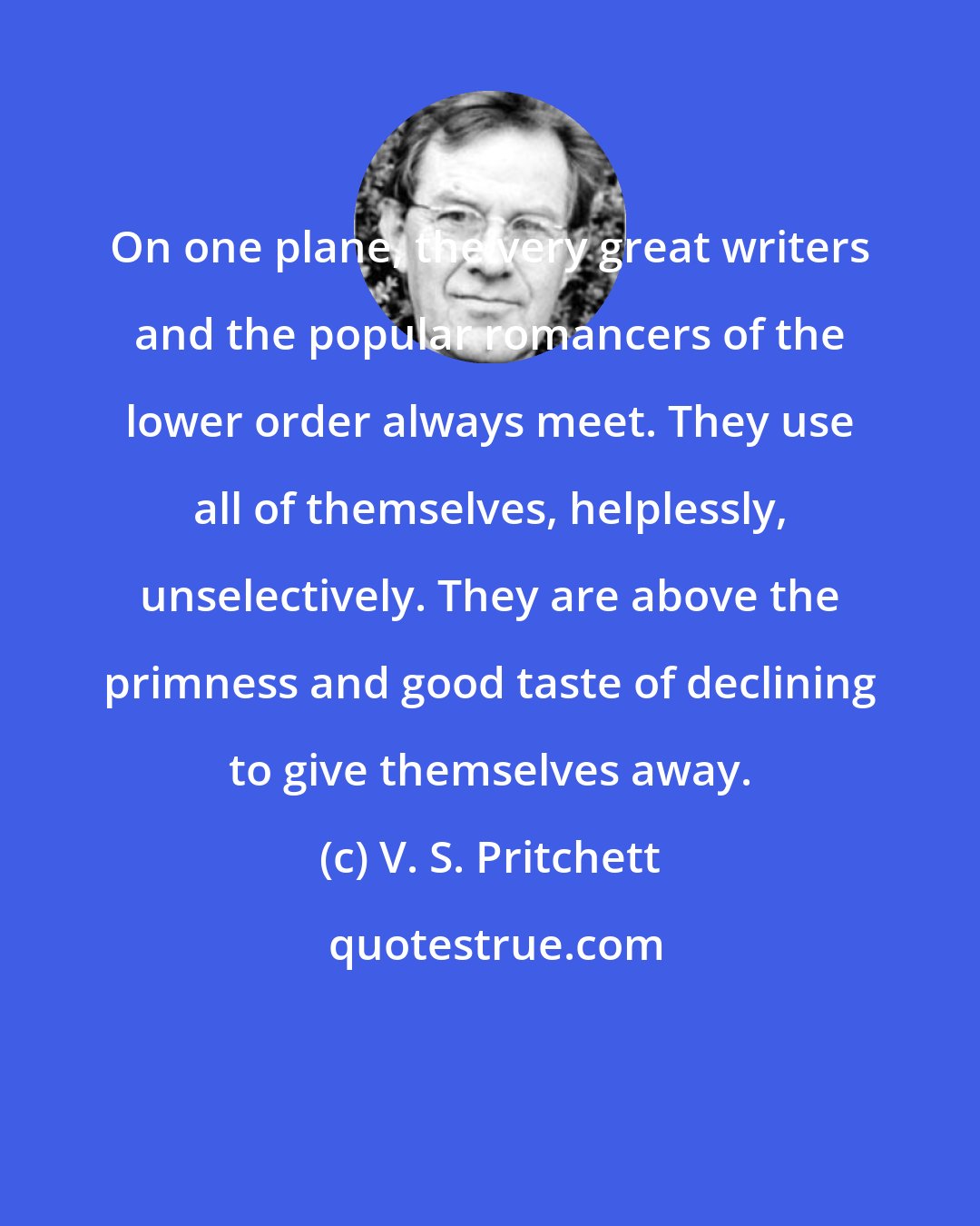 V. S. Pritchett: On one plane, the very great writers and the popular romancers of the lower order always meet. They use all of themselves, helplessly, unselectively. They are above the primness and good taste of declining to give themselves away.