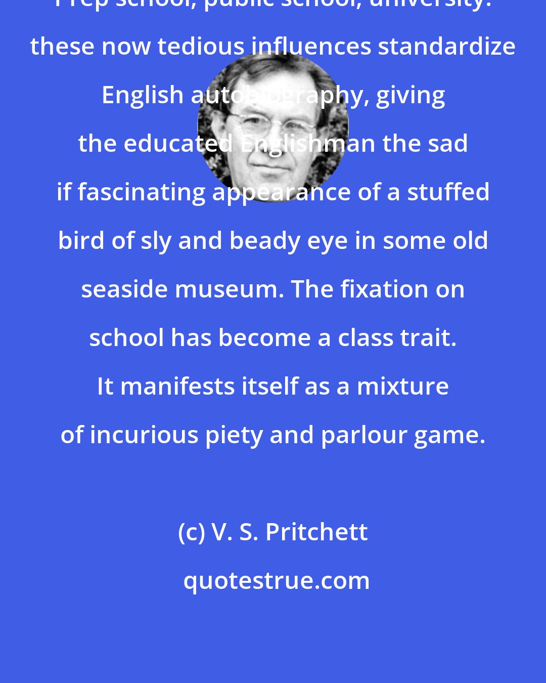 V. S. Pritchett: Prep school, public school, university: these now tedious influences standardize English autobiography, giving the educated Englishman the sad if fascinating appearance of a stuffed bird of sly and beady eye in some old seaside museum. The fixation on school has become a class trait. It manifests itself as a mixture of incurious piety and parlour game.