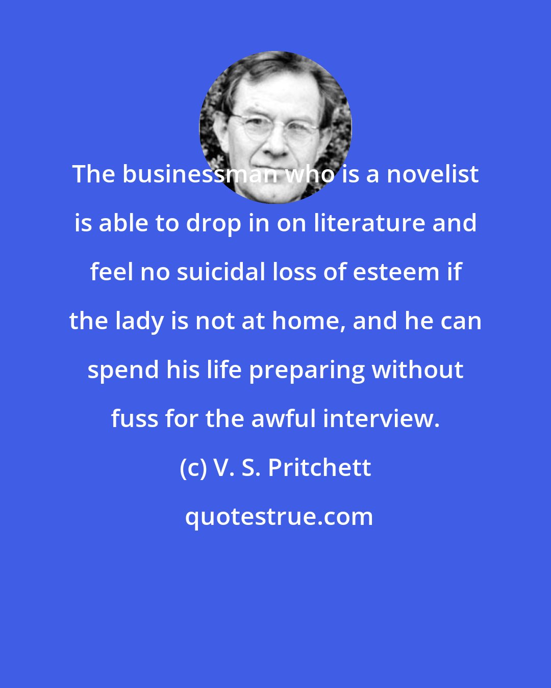 V. S. Pritchett: The businessman who is a novelist is able to drop in on literature and feel no suicidal loss of esteem if the lady is not at home, and he can spend his life preparing without fuss for the awful interview.