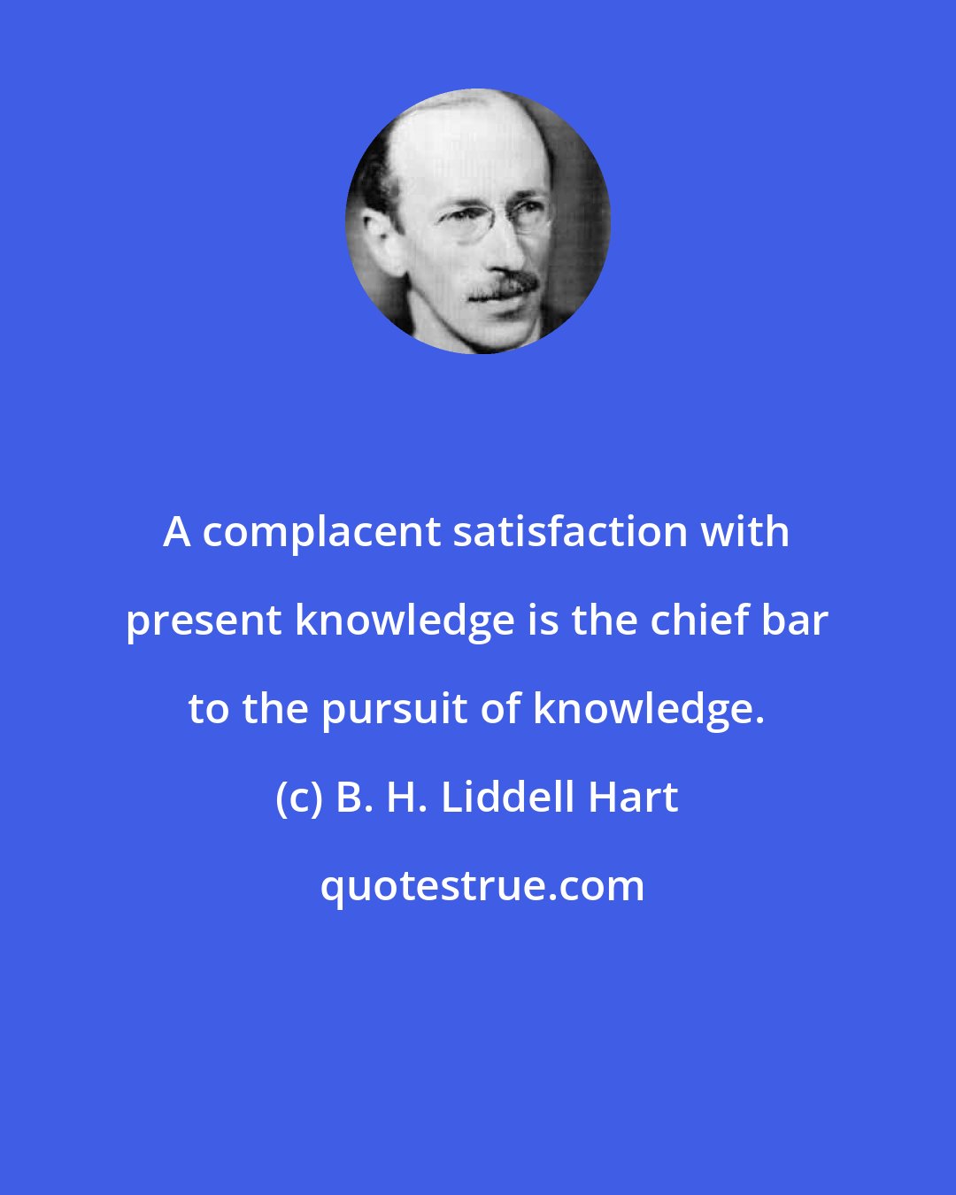 B. H. Liddell Hart: A complacent satisfaction with present knowledge is the chief bar to the pursuit of knowledge.