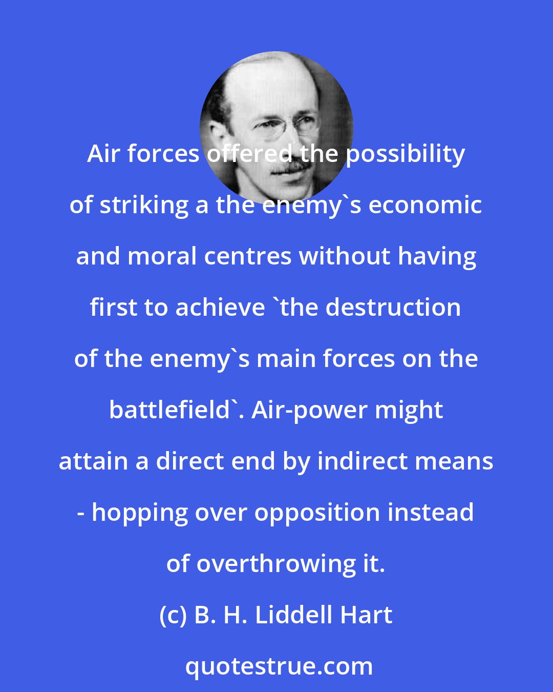 B. H. Liddell Hart: Air forces offered the possibility of striking a the enemy's economic and moral centres without having first to achieve 'the destruction of the enemy's main forces on the battlefield'. Air-power might attain a direct end by indirect means - hopping over opposition instead of overthrowing it.