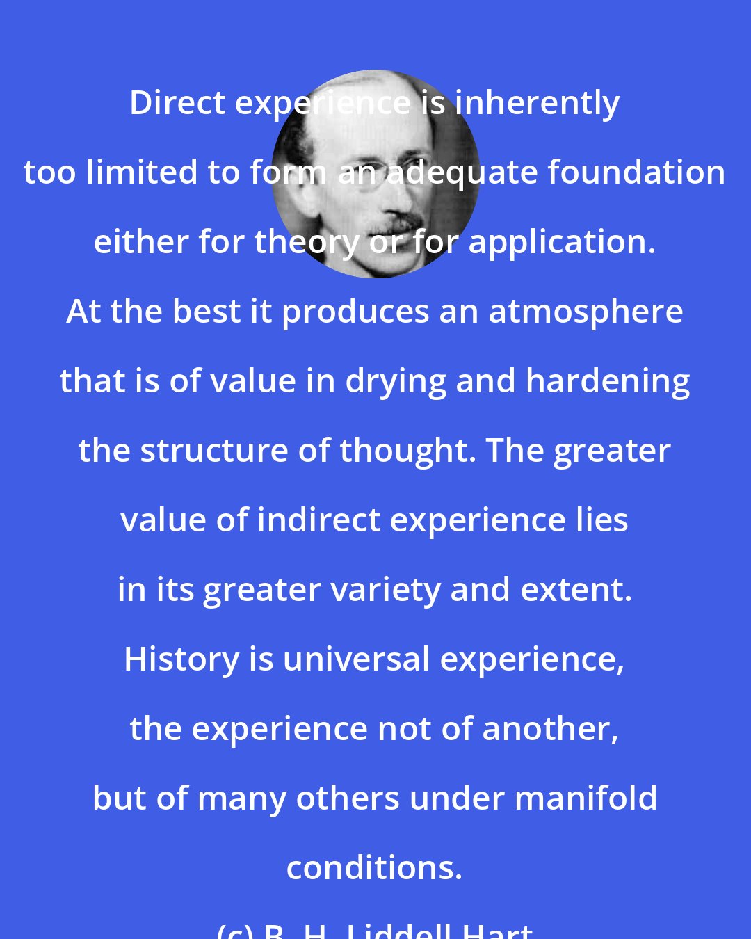 B. H. Liddell Hart: Direct experience is inherently too limited to form an adequate foundation either for theory or for application. At the best it produces an atmosphere that is of value in drying and hardening the structure of thought. The greater value of indirect experience lies in its greater variety and extent. History is universal experience, the experience not of another, but of many others under manifold conditions.