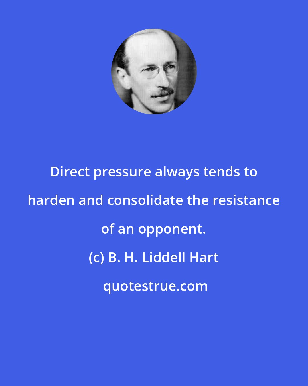 B. H. Liddell Hart: Direct pressure always tends to harden and consolidate the resistance of an opponent.